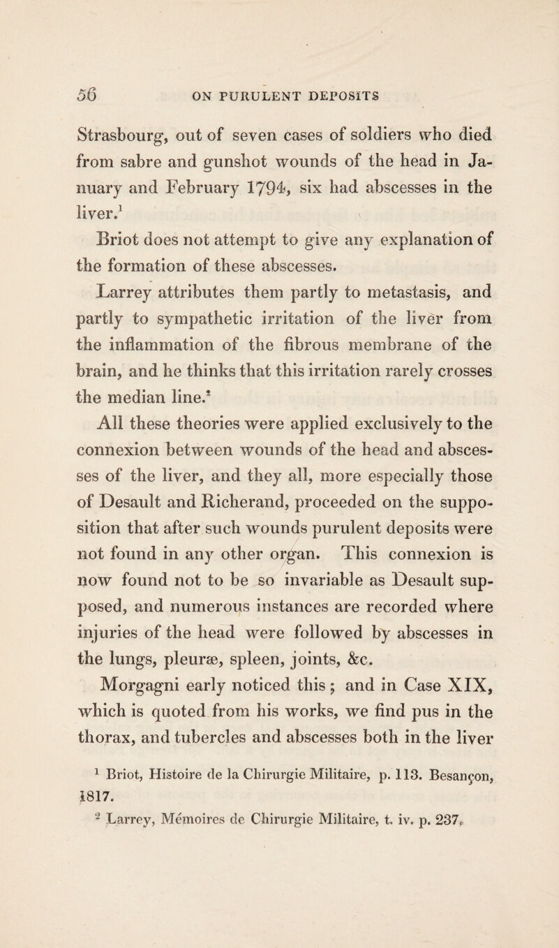 Strasbourg, out of seven cases of soldiers who died from sabre and gunshot wounds of the head in Ja¬ nuary and February 179^, six had abscesses in the liver.1 t Briot does not attempt to give any explanation of the formation of these abscesses. Larrey attributes them partly to metastasis, and partly to sympathetic irritation of the liver from the inflammation of the fibrous membrane of the brain, and he thinks that this irritation rarely crosses the median lined All these theories were applied exclusively to the connexion between wounds of the head and absces¬ ses of the liver, and they all, more especially those of Desault and Richerand, proceeded on the suppo¬ sition that after such wounds purulent deposits were not found in any other organ. This connexion is now found not to be so invariable as Desault sup¬ posed, and numerous instances are recorded where injuries of the head were followed by abscesses in the lungs, pleurae, spleen, joints, &c. Morgagni early noticed this; and in Case XIX, which is quoted from his works, we find pus in the thorax, and tubercles and abscesses both in the liver 1 Briot, Histoire de la Chirurgie Militaire, p. 113. Besan^on, 1817.