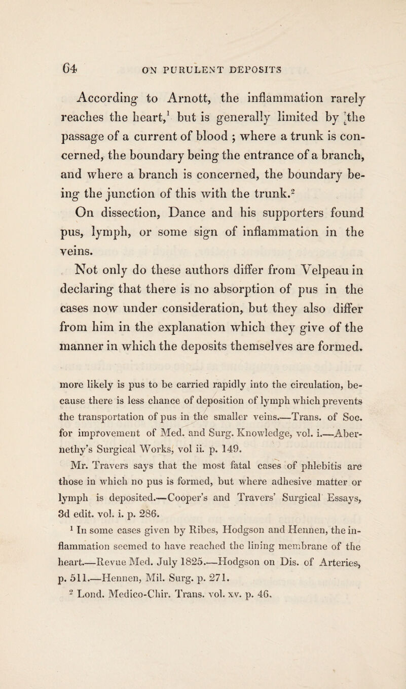 According to Arnott, the inflammation rarely reaches the heart,1 but is generally limited by the passage of a current of blood ; where a trunk is con¬ cerned, the boundary being the entrance of a branch, and where a branch is concerned, the boundary be¬ ing the junction of this with the trunk.2 On dissection, Dance and his supporters found pus, lymph, or some sign of inflammation in the veins. Not only do these authors differ from Velpeau in declaring that there is no absorption of pus in the cases now under consideration, but they also differ from him in the explanation which they give of the manner in which the deposits themselves are formed. more likely is pus to be carried rapidly into the circulation, be¬ cause there is less chance of deposition of lymph which prevents the transportation of pus in the smaller veins.—Trans, of Soc. for improvement of Med. and Surg. Knowledge, vol. i.—-Aber- nethy’s Surgical Works, vol ii. p. 149. Mr. Travers says that the most fatal cases of phlebitis are those in which no pus is formed, but where adhesive matter or lymph is deposited.-—hooper’s and Travers’ Surgical Essays, 3d edit. vol. i. p. 286. 1 In some cases given by Kibes, Hodgson and Hennen, the in¬ flammation seemed to have reached the lining membrane of the heart.—Revue Med. July 1825.—Hodgson on Dis. of Arteries, p. 511.—Hennen, Mil. Surg. p. 271. 2 Loud. Medico-Chir. Trans, vol. xv. p. 46.