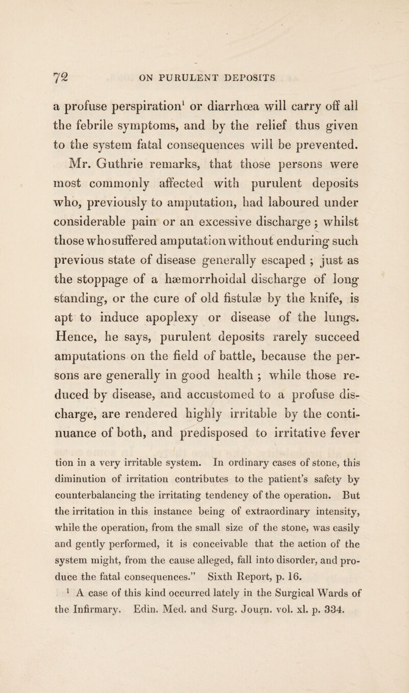 a profuse perspiration1 or diarrhoea will carry off ail the febrile symptoms, and by the relief thus given to the system fatal consequences will be prevented. Mr. Guthrie remarks, that those persons were most commonly affected with purulent deposits who, previously to amputation, had laboured under considerable pain or an excessive discharge 5 whilst those who suffered amputation without enduring such previous state of disease generally escaped ; just as the stoppage of a haemorrhoidal discharge of long standing, or the cure of old fistulse by the knife, is apt to induce apoplexy or disease of the lungs. Hence, he says, purulent deposits rarely succeed amputations on the field of battle, because the per¬ sons are generally in good health ; while those re¬ duced by disease, and accustomed to a profuse dis¬ charge, are rendered highly irritable by the conti¬ nuance of both, and predisposed to irritative fever tion in a very irritable system. In ordinary cases of stone, this diminution of irritation contributes to the patient’s safety by counterbalancing the irritating tendency of the operation. But the irritation in this instance being of extraordinary intensity, while the operation, from the small size of the stone, was easily and gently performed, it is conceivable that the action of the system might, from the cause alleged, fall into disorder, and pro¬ duce the fatal consequences.” Sixth Report, pc 16. 1 A case of this kind occurred lately in the Surgical Wards of the Infirmary. Edin. Med. and Surg. Journ. vol. xl. p. 334.