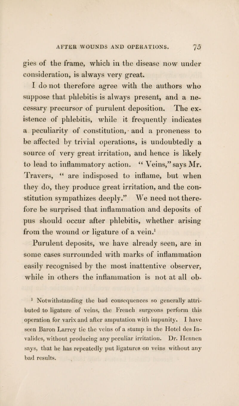 gies of the frame, which in the disease now under consideration, is always very great. I do not therefore agree with the authors who suppose that phlebitis is always present, and a ne¬ cessary precursor of purulent deposition. The ex¬ istence of phlebitis, while it frequently indicates a peculiarity of constitution, * and a proneness to be affected by trivial operations, is undoubtedly a source of very great irritation, and hence is likely to lead to inflammatory action. “ Veins,5’says Mr. Travers, “ are indisposed to inflame, but when they do, they produce great irritation, and the con¬ stitution sympathizes deeply.” We need not there¬ fore be surprised that inflammation and deposits of pus should occur after phlebitis, whether arising from the wound or ligature of a vein.1 Purulent deposits, we have already seen, are in some cases surrounded with marks of inflammation easily recognised by the most inattentive observer, wrhile in others the inflammation is not at all ob- 1 Notwithstanding the bad consequences so generally attri¬ buted to ligature of veins, the French surgeons perform this operation for varix and after amputation with impunity. I have seen Baron Larrey tie the veins of a stump in the Hotel des In- valides, without producing any peculiar irritation. Dr. Hennen says, that he has repeatedly put ligatures on veins without any bad results.