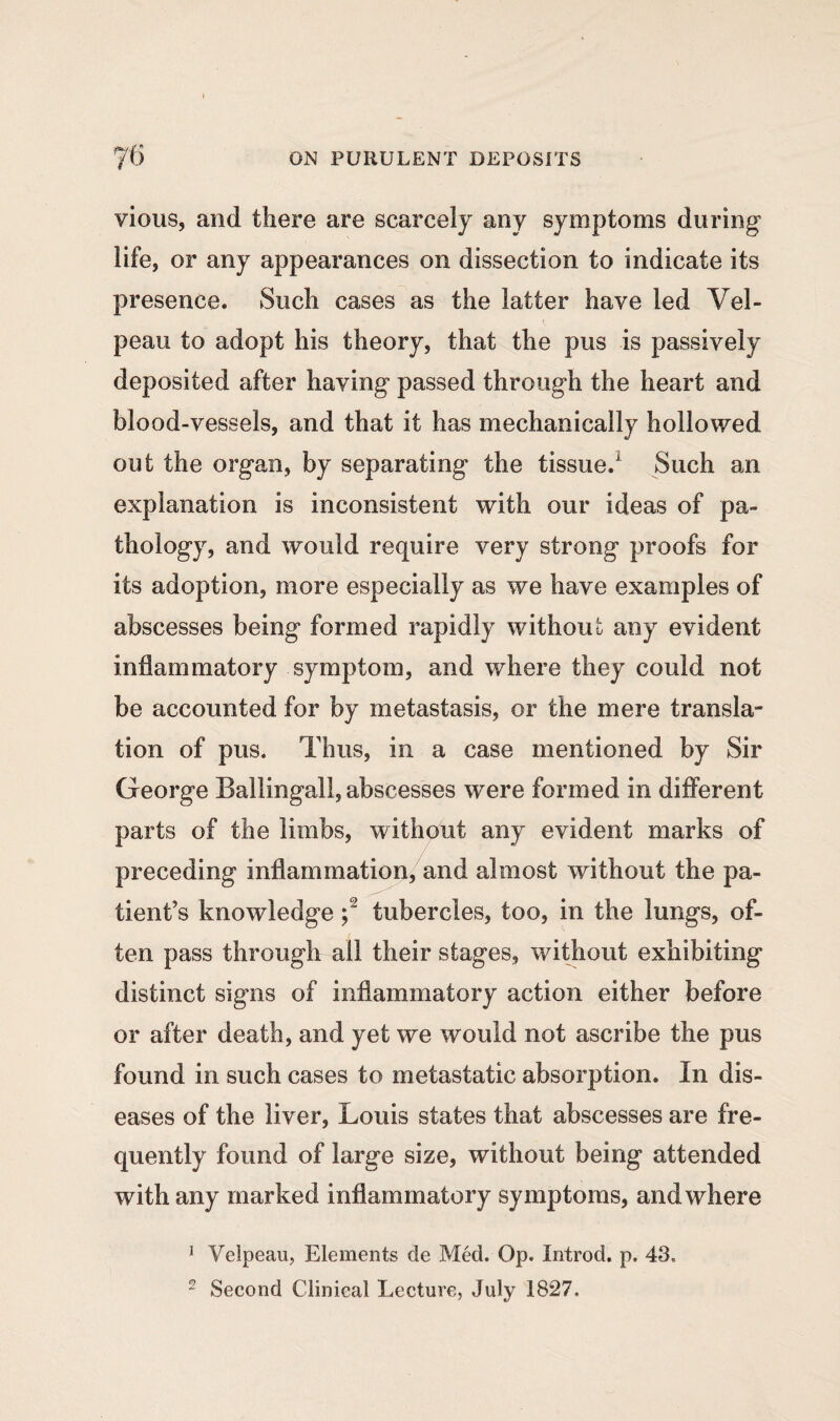 vious, and there are scarcely any symptoms during life, or any appearances on dissection to indicate its presence. Such cases as the latter have led Vel¬ peau to adopt his theory, that the pus is passively deposited after having passed through the heart and blood-vessels, and that it has mechanically hollowed out the organ, by separating the tissue.1 Such an explanation is inconsistent with our ideas of pa¬ thology, and would require very strong proofs for its adoption, more especially as we have examples of abscesses being formed rapidly without any evident inflammatory symptom, and where they could not be accounted for by metastasis, or the mere transla¬ tion of pus. Thus, in a case mentioned by Sir George Ballingall, abscesses were formed in different parts of the limbs, without any evident marks of preceding inflammation, and almost without the pa¬ tient’s knowledge ;2 tubercles, too, in the lungs, of¬ ten pass through all their stages, without exhibiting distinct signs of inflammatory action either before or after death, and yet we would not ascribe the pus found in such cases to metastatic absorption. In dis¬ eases of the liver, Louis states that abscesses are fre¬ quently found of large size, without being attended with any marked inflammatory symptoms, and where 1 Velpeau, Elements de Med. Op. Introd. p. 43. 2 Second Clinical Lecture, July 1827.