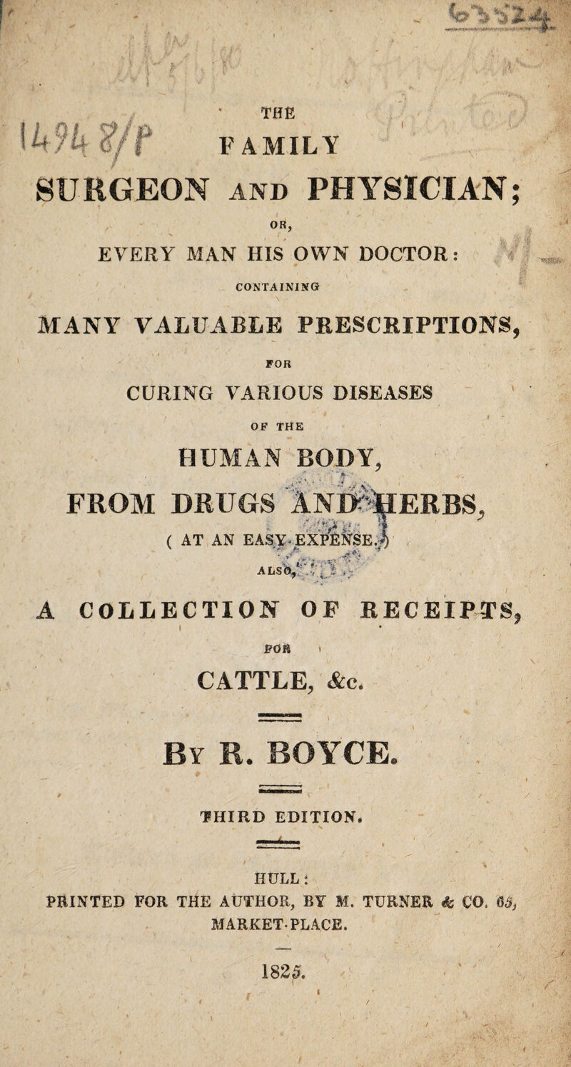 THE FAMILY 1494 ?/T SCRGEON and PHYSICIAN; OR, EVERY MAN HIS OWN DOCTOR: # - CONTAINING MANY VALUABLE PRESCRIPTIONS. FOR CURING VARIOUS DISEASES OP THE HUMAN BODY, FROM DRUGS 1nD%ERBS, ( AT AN EASY-EXPENSE.!) ALSO,' l / . / A COLLECTION OF RECEIPTS, I FOB » CATTLE, &c. By R. BOYCE, THIRD EDITION. HULL: PRINTED FOR THE AUTHOR, BY M. TURNER & CO, 65, MARKET-PLACE. 1825.