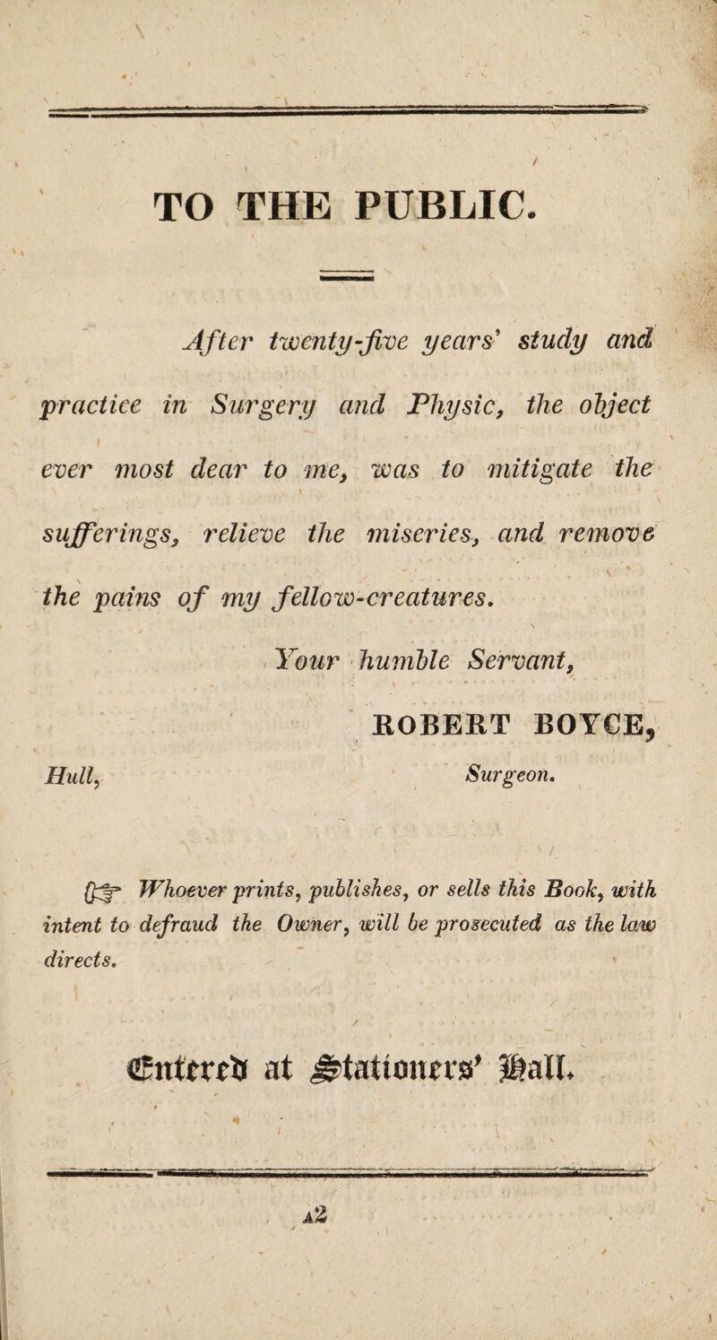 \ TO THE PUBLIC. After twenty-five years' study and practice in Surgery and Physic, the object I • 1 ‘ ''' ever most dear to me, was to mitigate the . \ \ - ' • i - sufferings, relieve the miseries, and remove - . ’ s ' the pains of my fellow-creatures. \ Your humble Servant, ROBERT BOYCE9 Hull Surgeon. Whoever prints, publishes, or sells this Book, with intent to defraud the Owner, will be prosecuted as the law directs. - - * / - at J^tatiouewa’ $aU, ■i