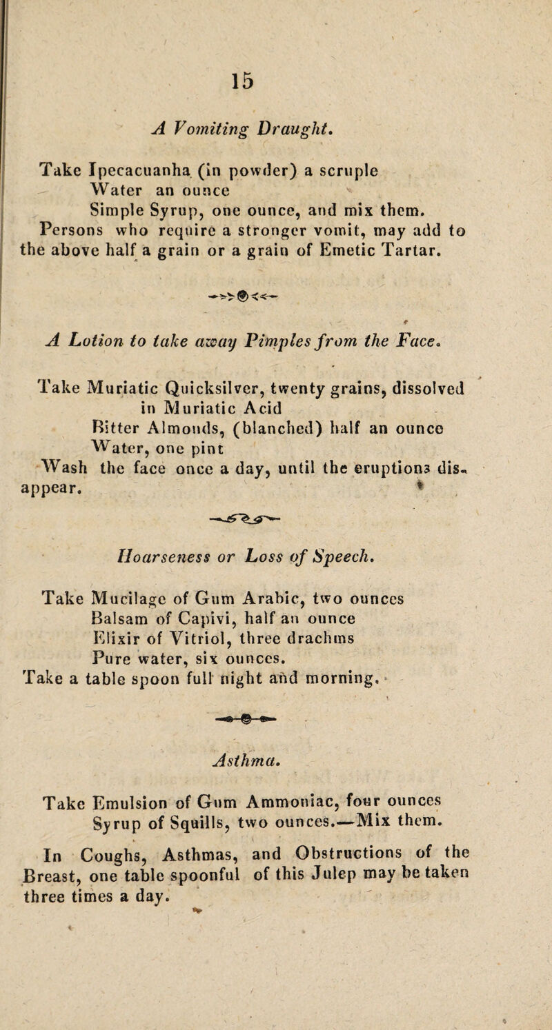 A Vomiting Draught. Take Ipecacuanha (in powder) a scruple Water an ounce ■» Simple Syrup, one ounce, and mix them. Persons who require a stronger vomit, may add to the above half a grain or a grain of Emetic Tartar. —<■«— A Lotion to take azeay Pimples from the Face. Take Muriatic Quicksilver, twenty grains, dissolved in Muriatic Acid Ritter Almonds, (blanched) half an ounce Water, one pint Wash the face once a day, until the eruptions dis^ appear. * Hoarseness or Loss of Speech. Take Mucilage of Gum Arabic, two ounces Balsam of Capivi, half an ounce Elixir of Vitriol, three drachms Pure water, six ounces. Take a table spoon full night and morning. Asthma. Take Emulsion of Gum Ammoniac, four ounces Syrup of Squills, two ounces.—Mix them. In Coughs, Asthmas, and Obstructions of the Breast, one table spoonful of this Julep may be taken three times a day.