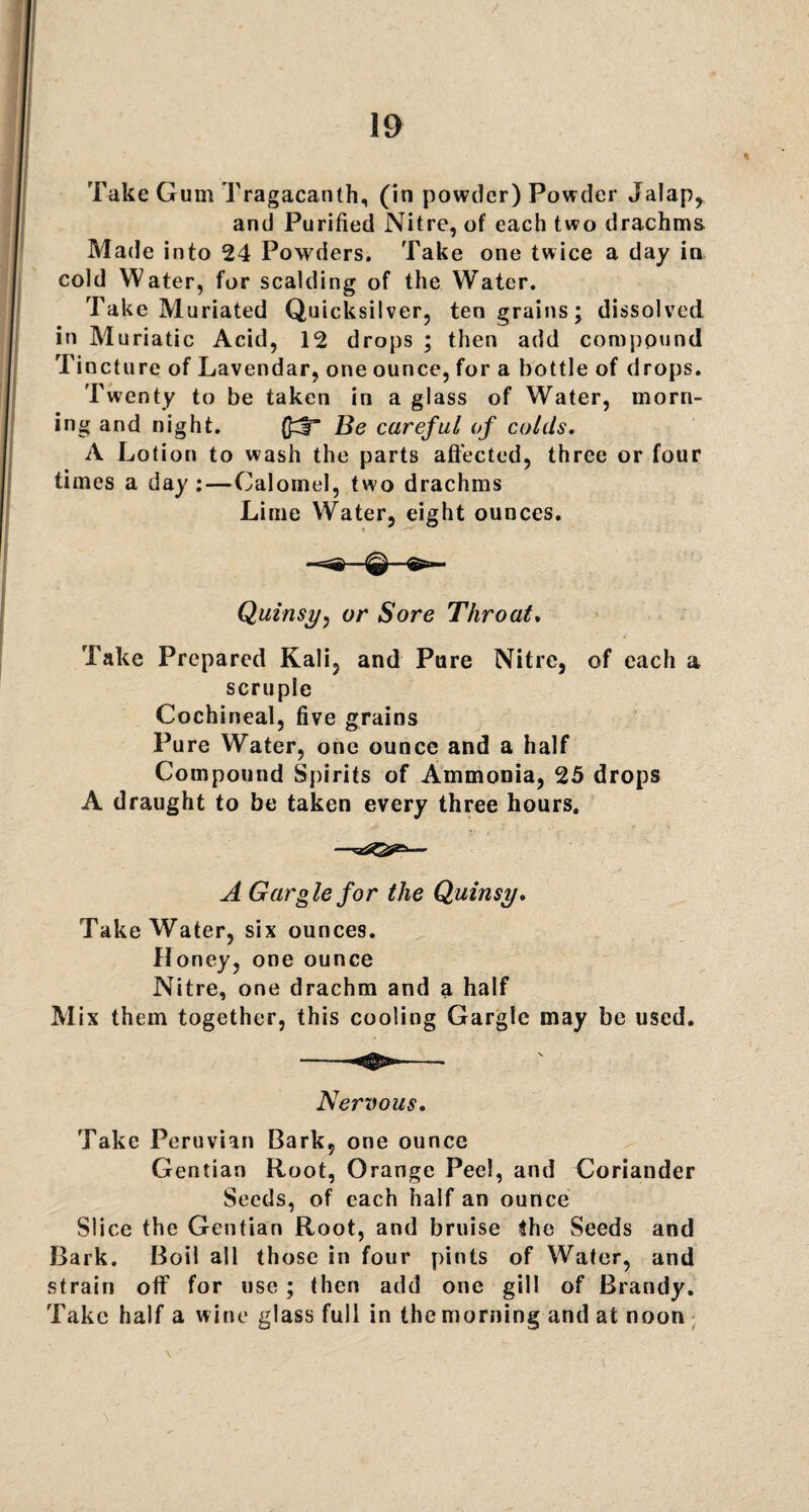 / 19 * Take Gum Tragacanlh, (in powder) Powder Jalap,. and Purified Nitre, of each two drachms Made into 24 Powders. Take one twice a day in cold Water, for scalding of the Water. Take Muriated Quicksilver, ten grains; dissolved in Muriatic Acid, 12 drops ; then add compound Ti ncture of Lavendar, one ounce, for a bottle of drops. Twenty to be taken in a glass of Water, morn¬ ing and night. Be careful of colds. A Lotion to wash the parts affected, three or four times a day :—Calomel, tw o drachms Lime Water, eight ounces. Quinsy, or Sore Throat. Take Prepared Kali, and Pure Nitre, of each a scruple Cochineal, five grains Pure Water, one ounce and a half Compound Spirits of Ammonia, 25 drops A draught to be taken every three hours. A Gargle for the Quinsy. Take Water, six ounces. Honey, one ounce Nitre, one drachm and a half Mix them together, this cooling Gargle may be used. Nervous. Take Peruvian Bark, one ounce Gentian Root, Orange Peel, and Coriander Seeds, of each half an ounce Slice the Gentian Root, and bruise the Seeds and Bark. Boil all those in four pints of Water, and strain off for use; then add one gill of Brandy. Take half a wine glass full in the morning and at noon