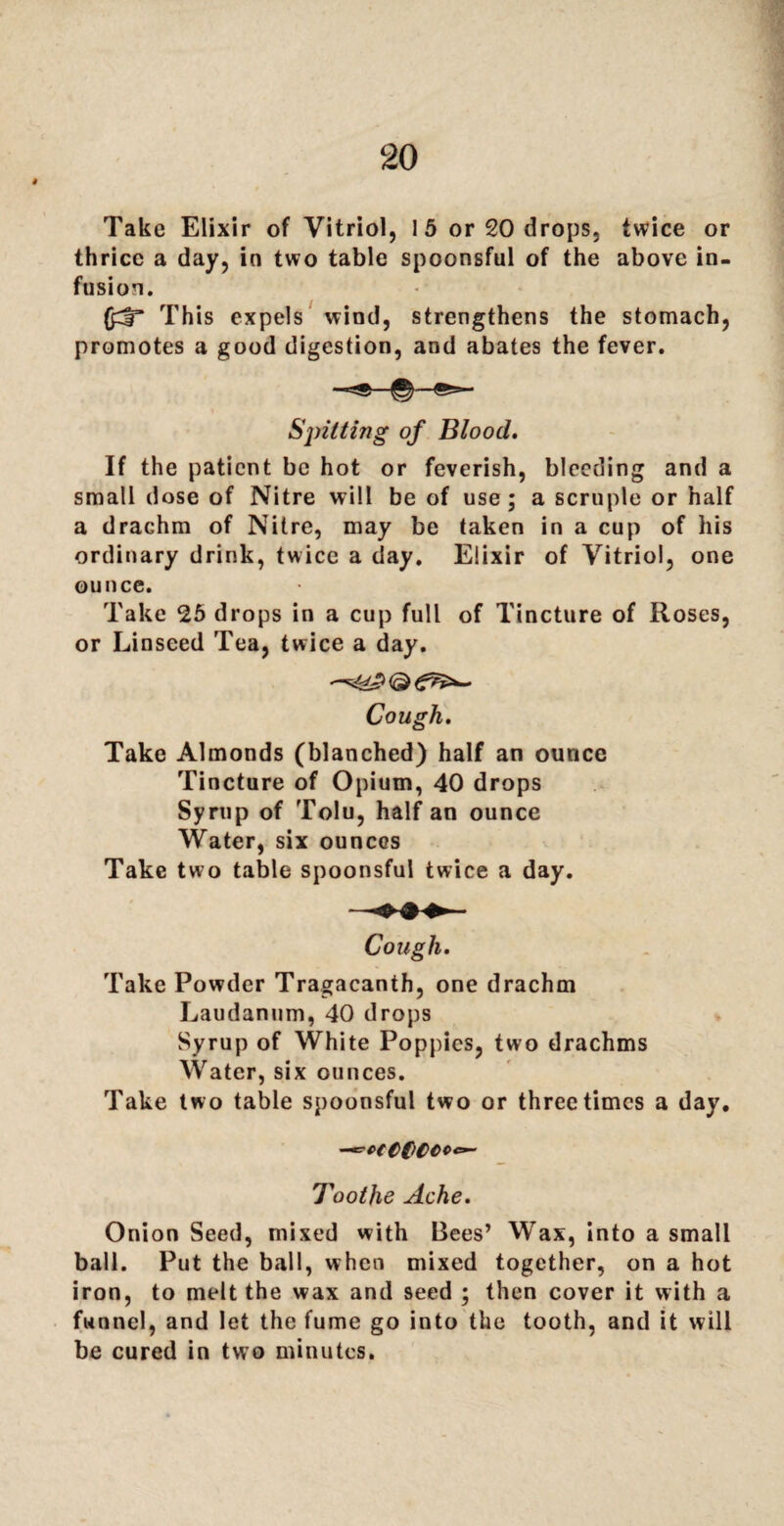 t Take Elixir of Vitriol, 15 or 20 drops, twice or thrice a day, in two table spoonsful of the above in¬ fusion. (jdT This expels wind, strengthens the stomach, promotes a good digestion, and abates the fever. Spitting of Blood. If the patient be hot or feverish, bleeding and a small dose of Nitre will be of use; a scruple or half a drachm of Nitre, may be taken in a cup of his ordinary drink, twice a day. Elixir of Vitriol, one ounce. Take 25 drops in a cup full of Tincture of Roses, or Linseed Tea, twice a day. Cough. Take Almonds (blanched) half an ounce Tincture of Opium, 40 drops Syrup of Tolu, half an ounce Water, six ounces Take two table spoonsful twice a day. Cough. Take Powder Tragacanth, one drachm Laudanum, 40 drops Syrup of White Poppies, two drachms Water, six ounces. Take two table spoonsful two or three times a day. -^ceC(>CCC<*~ Toothe Ache. Onion Seed, mixed with Bees’ Wax, into a small ball. Put the ball, when mixed together, on a hot iron, to melt the wax and seed ; then cover it with a funnel, and let the fume go into the tooth, and it will be cured in two minutes.