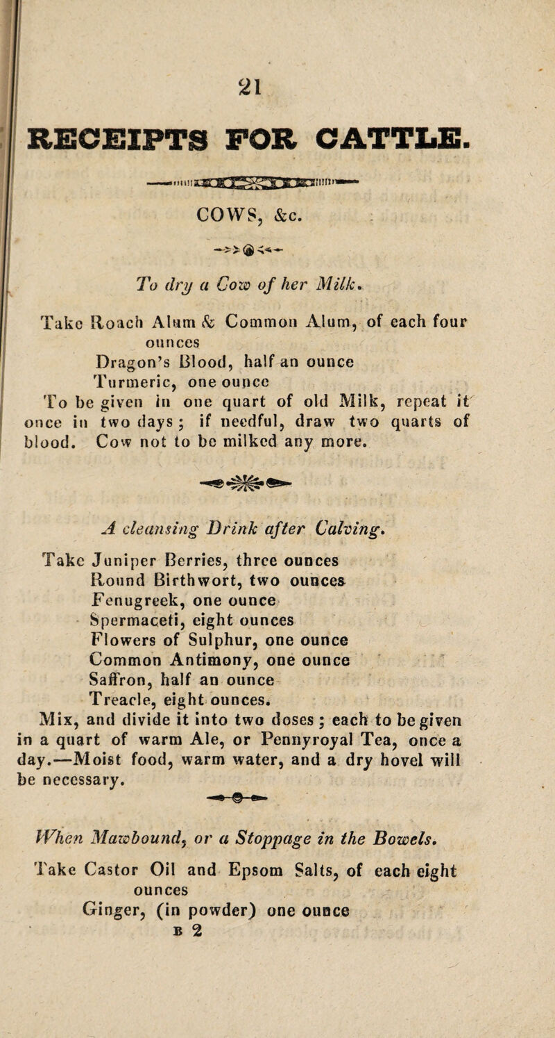 RECEIPTS FOR CATTLE. —...ni!!arr « araiim— COWS, &c. To dry a Cow of her Milk. Take Roach Alum & Common Alum, of each four ounces Dragon’s Blood, half an ounce Turmeric, one ounce To be given in one quart of old Milk, repeat it once in two days ; if needful, draw two quarts of blood. Cow not to be milked any more. A cleansing Drink after Calving. Take Juniper Berries, three ounces Round Birthwort, two ounces Fenugreek, one ounce Spermaceti, eight ounces Flowers of Sulphur, one ounce Common Antimony, one ounce Saffron, half an ounce Treacle, eight ounces. Mix, and divide it into two doses; each to be given in a quart of warm Ale, or Pennyroyal Tea, once a day.—Moist food, warm water, and a dry hovel will be necessary. When Mawbound, or a Stoppage in the Bowels, Take Castor Oil and Epsom Salts, of each eight ounces Ginger, (in powder) one ounce b 2