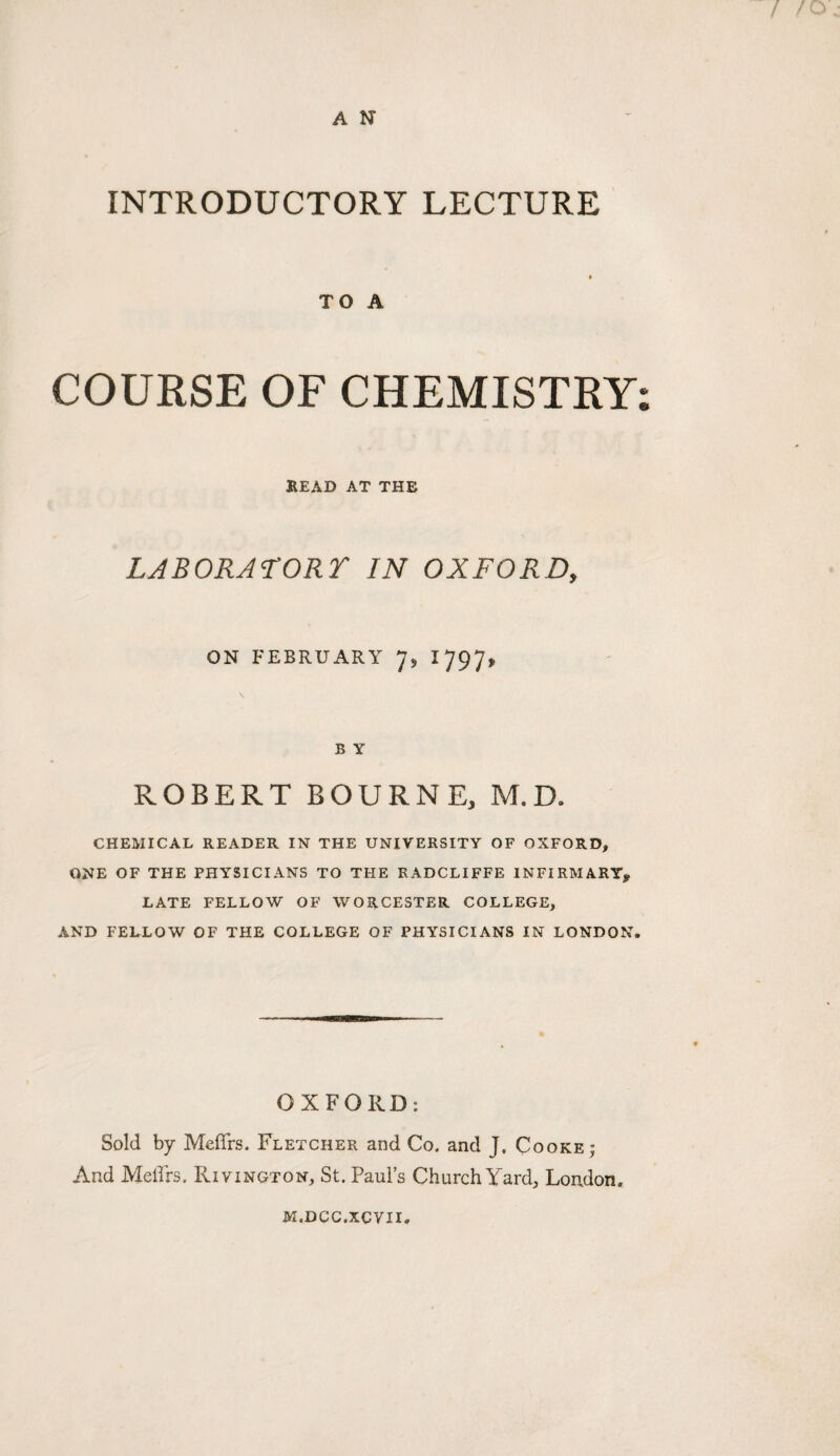 A N INTRODUCTORY LECTURE TO A COURSE OF CHEMISTRY: KEAD AT THE LABORATORY IN OXFORD, ON FEBRUARY I797> B Y ROBERT BOURNE, M.D. CHEMICAL READER IN THE UNIVERSITY OF OXFORD, ONE OF THE PHYSICIANS TO THE RADCLIFFE INFIRMARY^ LATE FELLOW OF WORCESTER COLLEGE, AND FELLOW OF THE COLLEGE OF PHYSICIANS IN LONDON. OXFORD: Sold by Meffrs. Fletcher and Co. and J, Cooke; And Mellrs. Rivington, St. Paul’s Church Yard, London. M.DCC.XCVII.