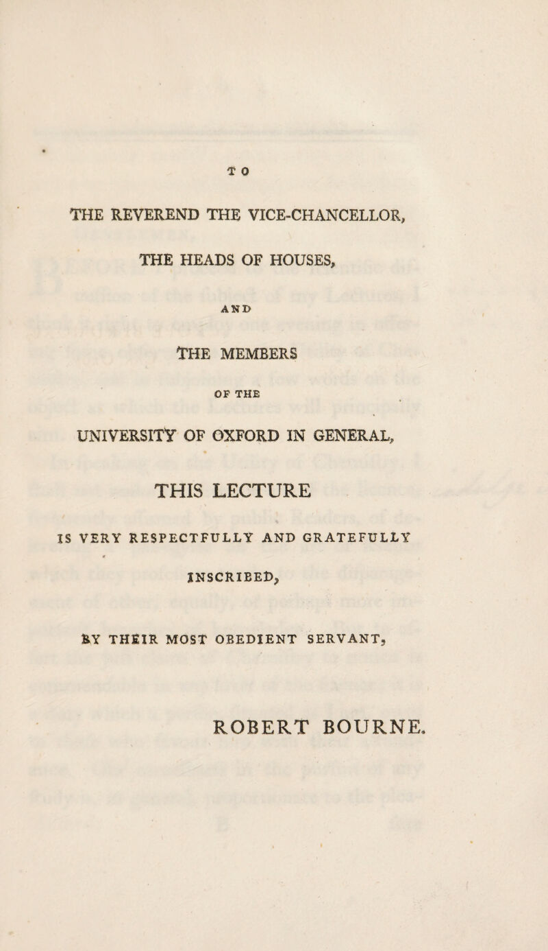 T 0 THE REVEREND THE VICE-CHANCELLOR, THE HEADS OF HOUSES, AND THE MEMBERS OP THE UNIVERSITY OF OXFORD IN GENERAL, THIS LECTURE IS VERY RESPECTFULLY AND GRATEFULLY 0 INSCRIBED^ RY THEIR MOST OBEDIENT SERVANT^ ROBERT BOURNE*