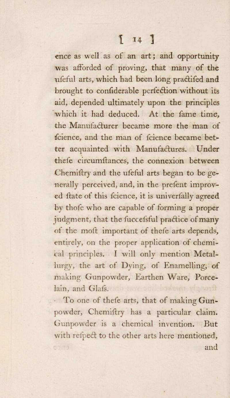 t >4 1 cnce as well as of an art; and opportunity was afforded of proving, that many of the ufeful arts, which had been long pradlifed and brought to confiderable perfedtion without its aid, depended ultimately upon the principles which it had deduced. At the fame time, the Manufadlurer became more the man of fcience, and the man of fcience became bet¬ ter acquainted with Manufactures. Under thefe clrcumftances, the connexion between Chemlftry and the ufeful arts began to be ge¬ nerally perceived, and, in the prefent improv¬ ed ftate of this fcience, it is univerfally agreed by thofe who are capable of forming a proper judgment, that the fuccefsful pradtice of many of the moft Important of thefe arts depends, entirely, on the proper application of chemi¬ cal principles. I will only mention Metal¬ lurgy, the art of Dying, of Enamelling, of making Gunpow^der, Earthen Ware, Porce¬ lain, and Glafs. ■ To one of thefe arts, that of making Gun- pow^der, Chemiftry has a particular claim. Gunpowder is a chemical invention. But with refpedl to the other arts here mentioned, and