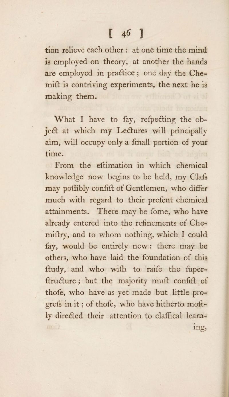 tlon relieve each other : at one time the mind is employed on theory, at another the hands are employed in pradlice; one day the Che- mift is contriving experiments, the next he is making them. What I have to fay, refpe£ling the ob¬ ject at which my Ledlures will principally aim, will occupy only a fmall portion of your time. From the eftimation in which chemical knowledge now begins to be held, my Clafs may polTibly confifl: of Gentlemen, who differ much with regard to their prefent chemical attainments. There may be fome, who have already entered into the refinements of Che- mlftry, and to whom nothing, which I could fay, would be entirely new: there may be others, who have laid the foundation of this ftudy, and who wifh to ralfe the fuper- ftrudlure ; but the majority mufh confifl: of thofe, who have as yet made but little pro- grefs in it; of thofe, who have hitherto mofl- ly diredled their attention to claffical learn-