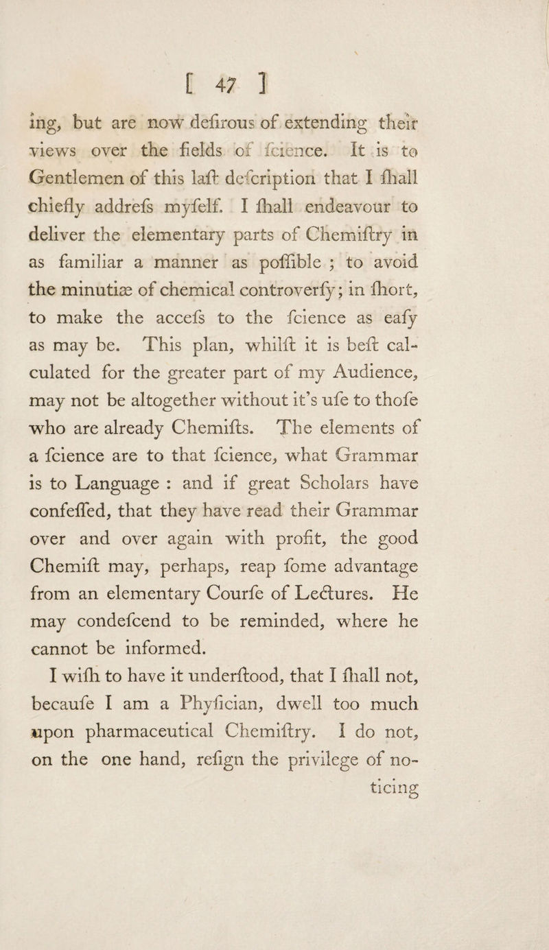 ( » ] ing, but are now defirous of extending their views over the fields of fcience. It is to Gentlemen of this laft dcfcription that I fliall chiefly addrefs myfelf. I fliall endeavour to deliver the elementary parts of Chemiftry in as familiar a manner as poffible ; to avoid the minutire of chemical controverfy; in fliort, to make the accefs to the fcience as eafy as may be. This plan, whilfl: it is beft cal¬ culated for the greater part of my Audience, may not be altogether without it’s ufe to thofe who are already Chemifts. The elements of a fcience are to that fcience, what Grammar is to Language : and if great Scholars have confelTed, that they have read their Grammar over and over again with profit, the good Chemifl: may, perhaps, reap fome advantage from an elementary Courfe of Ledlures. He may condefeend to be reminded, where he cannot be informed. I wifh to have it underftood, that I fliall not, becaufe I am a Phyfician, dwell too much upon pharmaceutical Chemiftry. I do not, on the one hand, refign the privilege of no¬ ticing