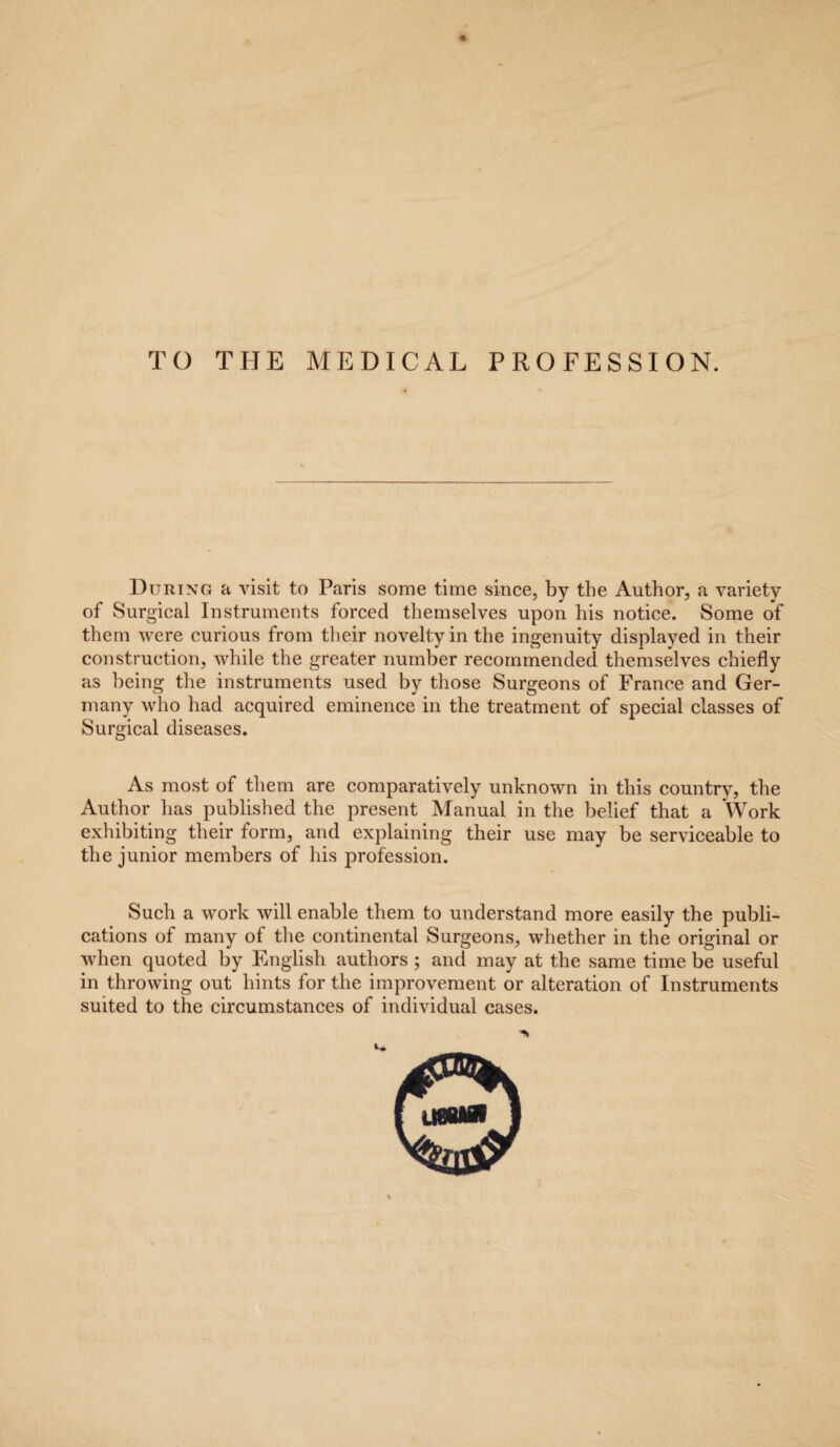 TO THE MEDICAL PROFESSION. During a visit to Paris some time since, by the Author, a variety of Surgical Instruments forced themselves upon his notice. Some of them were curious from their novelty in the ingenuity displayed in their construction, while the greater number recommended themselves chiefly as being the instruments used by those Surgeons of France and Ger¬ many who had acquired eminence in the treatment of special classes of Surgical diseases. As most of them are comparatively unknown in this country, the Author has published the present Manual in the belief that a Work exhibiting their form, and explaining their use may be serviceable to the junior members of his profession. Such a work will enable them to understand more easily the publi¬ cations of many of the continental Surgeons, whether in the original or when quoted by English authors ; and may at the same time be useful in throwing out hints for the improvement or alteration of Instruments suited to the circumstances of individual cases. i* V U8BKH ti?nx£