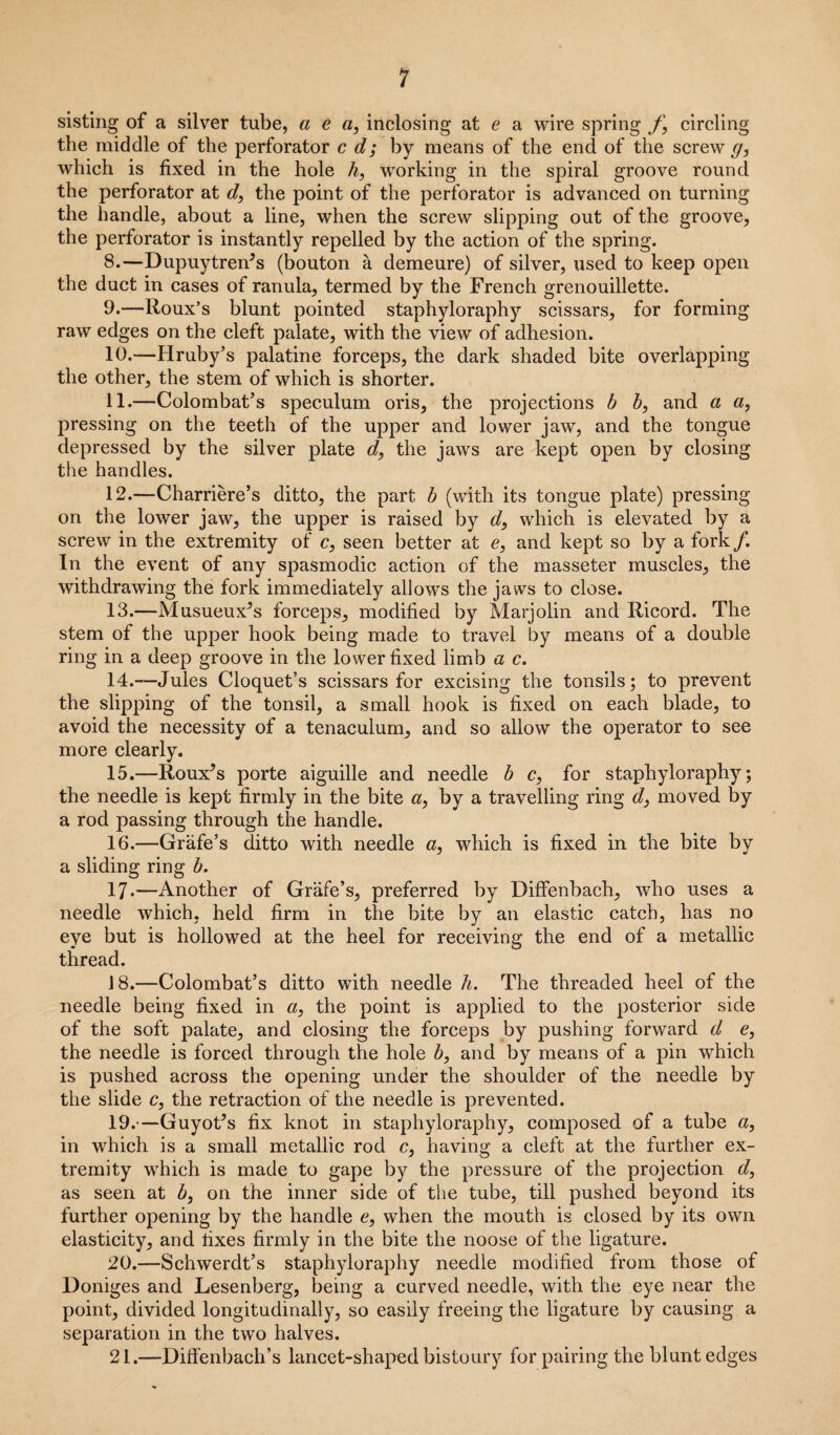 sisting of a silver tube, a e a, inclosing at e a wire spring f} circling the middle of the perforator c d; by means of the end of the screw g, which is fixed in the hole h, working in the spiral groove round the perforator at d, the point of the perforator is advanced on turning the handle, about a line, when the screw slipping out of the groove, the perforator is instantly repelled by the action of the spring. 8. —Dupuytren^s (bouton a demeure) of silver, used to keep open the duct in cases of ranula, termed by the French grenouillette. 9. —lloux’s blunt pointed staphyloraphy scissars, for forming raw edges on the cleft palate, with the view of adhesion. 10. —Hruby’s palatine forceps, the dark shaded bite overlapping the other, the stem of which is shorter. 11. —Colombat’s speculum oris, the projections b b, and a a, pressing on the teeth of the upper and lower jaw, and the tongue depressed by the silver plate d, the jaws are kept open by closing the handles. 12. —Charriere’s ditto, the part b (with its tongue plate) pressing on the lower jaw, the upper is raised by d, which is elevated by a screw in the extremity of c, seen better at e, and kept so by a fork/. In the event of any spasmodic action of the masseter muscles, the withdrawing the fork immediately allows the jaws to close. 13. —Musueux^s forceps, modified by Marjolin and Ricord. The stem of the upper hook being made to travel by means of a double ring in a deep groove in the lower fixed limb a c. 14. —Jules Cloquet’s scissars for excising the tonsils; to prevent the slipping of the tonsil, a small hook is fixed on each blade, to avoid the necessity of a tenaculum, and so allow the operator to see more clearly. 15. —Roux^s porte aiguille and needle b c, for staphyloraphy; the needle is kept firmly in the bite a, by a travelling ring d} moved by a rod passing through the handle. 16. —Grafe’s ditto with needle &, which is fixed in the bite by a sliding ring b. 17. —Another of Grafe’s, preferred by Diffenbach, who uses a needle which, held firm in the bite by an elastic catch, has no eye but is hollowed at the heel for receiving the end of a metallic thread. 18. —Colombat’s ditto with needle h. The threaded heel of the needle being fixed in a, the point is applied to the posterior side of the soft palate, and closing the forceps by pushing forward d e, the needle is forced through the hole b, and by means of a pin which is pushed across the opening under the shoulder of the needle by the slide c, the retraction of the needle is prevented. 19. —GuyoCs fix knot in staphyloraphy, composed of a tube a, in which is a small metallic rod c, having a cleft at the further ex¬ tremity which is made to gape by the pressure of the projection d, as seen at b, on the inner side of the tube, till pushed beyond its further opening by the handle e, when the mouth is closed by its own elasticity, and lixes firmly in the bite the noose of the ligature. 20. —-Schwerdt’s staphyloraphy needle modified from those of Doniges and Lesenberg, being a curved needle, with the eye near the point, divided longitudinally, so easily freeing the ligature by causing a separation in the two halves. 21. —Diffenbach’s lancet-shaped bistoury for pairing the blunt edges