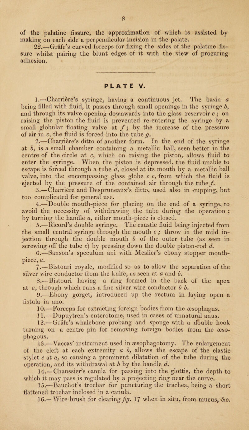 of the palatine fissure, the approximation of which is assisted by making on each side a perpendicular incision in the palate. 22.—Grafe’s curved forceps for fixing the sides of the palatine fis¬ sure whilst pairing the blunt edges of it with the Gew of procuring adhesion. PLATE V. 1. —Charriere’s syringe, having a continuous jet. The basin a being filled wfith fluid, it passes through small openings in the syringe b, and through its valve opening downwards into the glass reservoir c ; on raising the piston the fluid is prevented re-entering the syringe by a small globular floating valve at f\ by the increase of the pressure of air in c, the fluid is forced into the tube g. 2. —Charriere’s ditto of another form. In the end of the syringe at b, is a small chamber containing a metallic ball, seen better in the centre of the circle at c, which on raising the piston, allows fluid to enter the syringe. When the piston is depressed, the fluid unable to escape is forced through a tube cl, closed at its mouth by a metallic ball valve, into the encompassing glass globe c c, from which the fluid is ejected by the pressure of the contained air through the tube f. 3. —Charriere and Despruneaux’s ditto, used also in cupping, but too complicated for general use. 4. —Double mouth-piece for placing on the end of a syringe, to avoid the necessity of withdrawing the tube during the operation ; by turning the handle a, either mouth-piece is closed. 5. —Ricord’s double syringe. The caustic fluid being injected from the small central syringe through the mouth e ; throw in the mild in¬ jection through the double mouth b of the outer tube (as seen in screwing off the tube c) by pressing down the double piston-rod d. G.—Sanson’s speculum ani with Meslier’s ebony stopper mouth¬ piece, a. 7. —Bistouri royale, modified so as to allow the separation of the silver wire conductor from the knife, as seen at a and b. 8. —Bistouri having a ring formed in the back of the apex at a, through which runs a fine silver wire conductor b b. i).—Ebony gorget, introduced up the rectum in laying open a fistula in ano. 10. —Forceps for extracting foreign bodies from the aesophagus. 11. —Dupuytren’s enterotome, used in cases of unnatural anus. 12. — Crafe’s whalebone probang and sponge with a double hook turning on a centre pin for removing foreign bodies from the eeso- phagous. 13. —Vaccas’ instrument used in sesophagotomy. The enlargement of the cleft at each extremity a b, allows the escaj^e of the elastic stylet c at a, so causing a prominent dilatation of the tube during the operation, and its withdrawal at b by the handle d. 14. — Chaussier’s canula for passing into the glottis, the depth to which it may pass is regulated by a projecting ring near the curve. 15. —Bauchot’s trochar for puncturing the trachea, being a short flattened trochar inclosed in a canula. 16. —Wire brush for clearing/^. 17 when in situ, from mucus, &c.