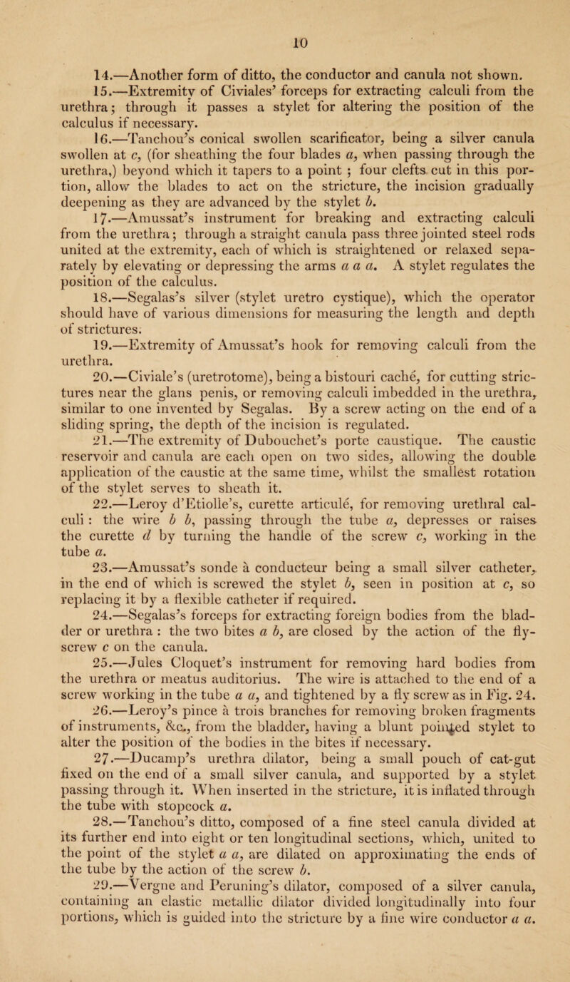 14. —Another form of ditto, the conductor and canula not shown. 15. —Extremity of Civiales’ forceps for extracting calculi from the urethra; through it passes a stylet for altering the position of the calculus if necessary. 16. —Tanchou’s conical swollen scarificator, being a silver canula swollen at c, (for sheathing the four blades a, when passing through the urethra,) beyond which it tapers to a point ; four clefts cut in this por¬ tion, allow the blades to act on the stricture, the incision gradually deepening as they are advanced by the stylet b. 17-—Amussat’s instrument for breaking and extracting calculi from the urethra; through a straight canula pass three jointed steel rods united at the extremity, each of which is straightened or relaxed sepa¬ rately by elevating or depressing the arms a a a. A stylet regulates the position of the calculus. 18. —Segalas’s silver (stylet uretro cystique), which the operator should have of various dimensions for measuring the length and depth of strictures. 19. —Extremity of Amussat’s hook for removing calculi from the urethra. 20. —Civiale’s (uretrotome), being a bistouri cache, for cutting stric¬ tures near the glans penis, or removing calculi imbedded in the urethra, similar to one invented by Segalas. By a screw acting on the end of a sliding spring, the depth of the incision is regulated. 21. —The extremity of Dubouchet’s porte caustique. The caustic reservoir and canula are each open on two sides, allowing the double application of the caustic at the same time, whilst the smallest rotation of the stylet serves to sheath it. 22. —Leroy d’Etiolle’s, curette articule, for removing urethral cal¬ culi : the wire b b, passing through the tube a, depresses or raises the curette d by turning the handle of the screw c, working in the tube a. 23. —Amussat’s sonde a conducteur being a small silver catheter, in the end of which is screwed the stylet b, seen in position at c, so replacing it by a flexible catheter if required. 24. —Segalas’s forceps for extracting foreign bodies from the blad¬ der or urethra : the two bites a b, are closed by the action of the fly- screw c on the canula. 25. —Jules Cloquet’s instrument for removing hard bodies from the urethra or meatus auditorius. The wire is attached to the end of a screw working in the tube a «, and tightened by a fly screw as in Fig. 24. 26. —Leroy’s pince a trois branches for removing broken fragments of instruments, &cu, from the bladder, having a blunt pointed stylet to alter the position of the bodies in the bites if necessary. 27. —Ducamp’s urethra dilator, being a small pouch of cat-gut fixed on the end of a small silver canula, and supported by a stylet passing through it. When inserted in the stricture, it is inflated through the tube with stopcock a, 28. —Tanchou’s ditto, composed of a fine steel canula divided at its further end into eight or ten longitudinal sections, which, united to the point of the stylet a a, are dilated on approximating the ends of the tube by the action of the screw b. 29. —Vergne and Peruning’s dilator, composed of a silver canula, containing an elastic metallic dilator divided longitudinally into four portions, which is guided into the stricture by a fine wire conductor a a.