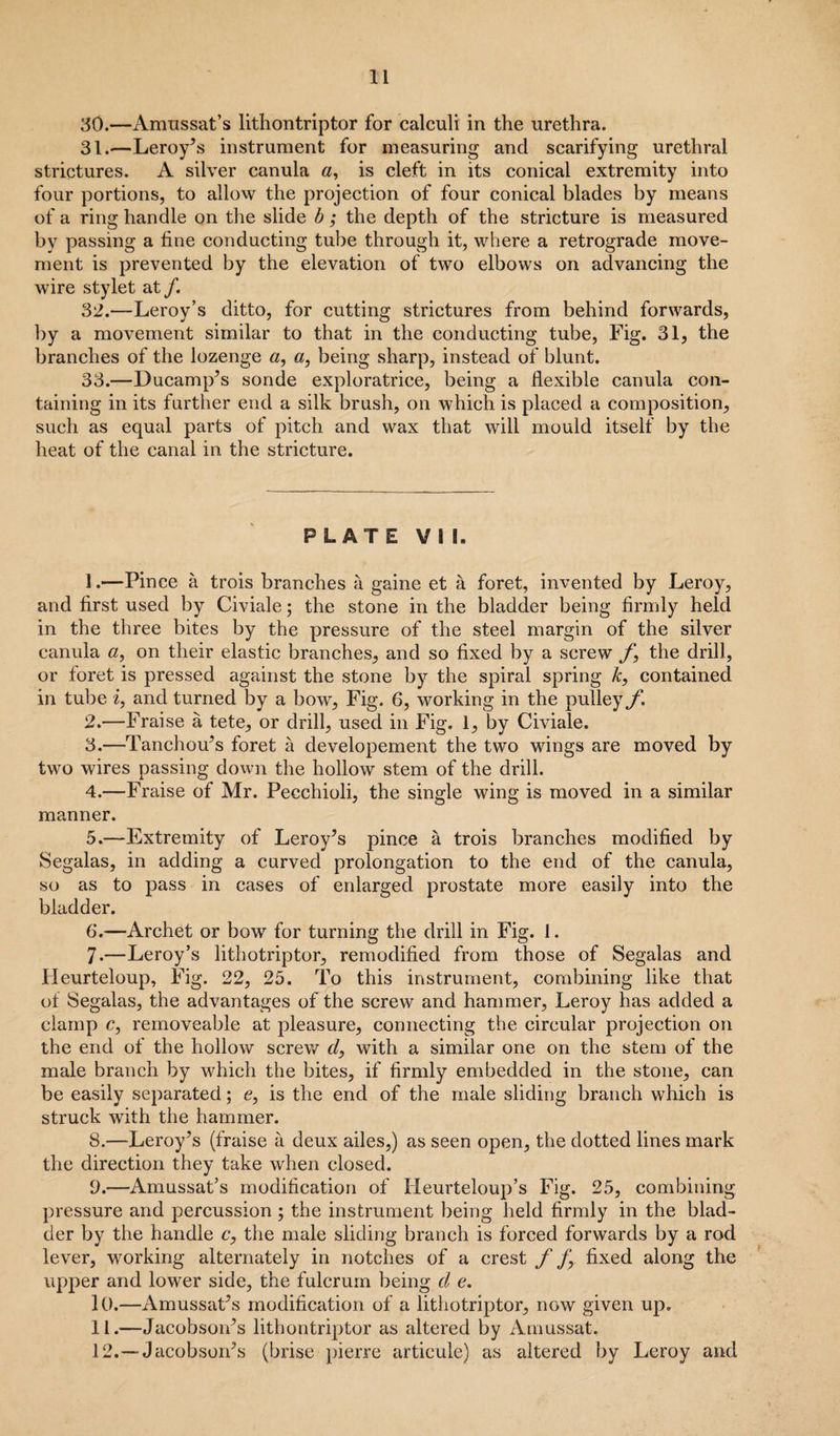 30. —Amussat’s lithontriptor for calculi in the urethra. 31. —Leroy’s instrument for measuring and scarifying urethral strictures. A silver canula a, is cleft in its conical extremity into four portions, to allow the projection of four conical blades by means of a ring handle on the slide b; the depth of the stricture is measured by passing a fine conducting tube through it, where a retrograde move¬ ment is prevented by the elevation of two elbows on advancing the wire stylet at /. 32. —Leroy’s ditto, for cutting strictures from behind forwards, by a movement similar to that in the conducting tube, Fig. 31, the branches of the lozenge a, a, being sharp, instead of blunt. 33. —Ducamp’s sonde exploratrice, being a flexible canula con¬ taining in its further end a silk brush, on which is placed a composition, such as equal parts of pitch and wax that will mould itself by the heat of the canal in the stricture. PLATE VI!. 1. —Pince a trois branches a gaine et a foret, invented by Leroy, and first used by Civiale; the stone in the bladder being firmly held in the three bites by the pressure of the steel margin of the silver canula a, on their elastic branches, and so fixed by a screw f, the drill, or foret is pressed against the stone by the spiral spring k, contained in tube i, and turned by a bow. Fig. 6, working in the pulley f. 2. —Fraise a tete, or drill, used in Fig. 1, by Civiale. 3. —Tanchou’s foret a developement the two wings are moved by two wires passing down the hollow stem of the drill. 4. —Fraise of Mr. Pecchioli, the single wing is moved in a similar manner. 5. —Extremity of Leroy’s pince a trois branches modified by Segalas, in adding a curved prolongation to the end of the canula, so as to pass in cases of enlarged prostate more easily into the bladder. 6. —Archet or bow for turning the drill in Fig. 1. 7. —Leroy’s lithotriptor, remodified from those of Segalas and Heurteloup, Fig. 22, 25. To this instrument, combining like that of Segalas, the advantages of the screw and hammer, Leroy has added a clamp c, removeable at pleasure, connecting the circular projection on the end of the hollow screw r/, with a similar one on the stem of the male branch by which the bites, if firmly embedded in the stone, can be easily separated; e, is the end of the male sliding branch which is struck with the hammer. 8. —Leroy’s (fraise a deux ailes,) as seen open, the dotted lines mark the direction they take when closed. 9. —Amussat’s modification of Iieurteloup’s Fig. 25, combining pressure and percussion; the instrument being held firmly in the blad¬ der by the handle c, the male sliding branch is forced forwards by a rod lever, working alternately in notches of a crest f f, fixed along the upper and lower side, the fulcrum being cl e. 10. —Amussat’s modification of a lithotriptor, now given up. 11. —Jacobson’s lithontriptor as altered by Amussat. 12. —Jacobson’s (brise pierre articule) as altered by Leroy and