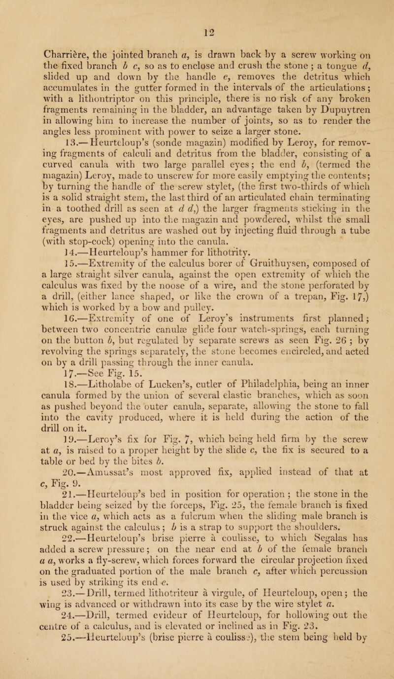 Charri£re, the jointed branch a, is drawn back by a screw working on the fixed branch b c, so as to enclose and crash the stone ; a tongue d, slided up and down by the handle e, removes the detritus which accumulates in the gutter formed in the intervals of the articulations; with a lithontriptor on this principle, there is no risk of any broken fragments remaining in the bladder, an advantage taken by Dupuytren in allowing him to increase the number of joints, so as to render the angles less prominent with power to seize a larger stone. 13. — Heurteloup’s (sonde magazin) modified by Leroy, for remov¬ ing fragments of calculi and detritus from the bladder, consisting of a curved canula with two large parallel eyes; the end b, (termed the magazin) Leroy, made to unscrew for more easily emptying the contents; by turning the handle of the screw stylet, (the first two-thirds of which is a solid straight stem, the last third of an articulated chain terminating in a toothed drill as seen at d d,) the larger fragments sticking in the eyes, are pushed up into the magazin and powdered, whilst the small fragments and detritus are washed out by injecting fluid through a tube (with stop-cock) opening into the canula. 14. —Heurteloup’s hammer for lithotrity. 15. —Extremity of the calculus borer of Gruithuysen, composed of a large straight silver canula, against the open extremity of which the calculus was fixed by the noose of a wire, and the stone perforated by a drill, (either lance shaped, or like the crown of a trepan, Fig. 17,) which is worked by a bow and pulley. 16. —Extremity of one of Leroy’s instruments first planned; between two concentric canulse glide four watch-springs, each turning on the button Z>, but regulated by separate screws as seen Fig. 26 ; by revolving the springs separately, the stone becomes encircled, and acted on by a drill passing through the inner canula. 17-—See Fig. 15. 18. —Litholabe of Lucken’s, cutler of Philadelphia, being an inner canula formed by the union of several elastic branches, which as soon as pushed beyond the outer canula, separate, allowing the stone to fall into the cavity produced, where it is held during the action of the drill on it. 19. —Leroy’s fix for Fig. 7? which being held firm by the screw at a, is raised to a proper height by the slide c, the fix is secured to a table or bed by the bites b. 20. —Amussat’s most approved fix, applied instead of that at c, Fig. 0. 21. —Heurteloup’s bed in position for operation; the stone in the bladder being seized by the forceps, Fig. 25, the female branch is fixed in the vice a, which acts as a fulcrum when the sliding male branch is struck against the calculus; b is a strap to support the shoulders. 22. —Heurteloup’s brise pierre a coulisse, to which Segalas has added a screw pressure; on the near end at b of the female branch a a, works a fly-screw, which forces forward the circular projection fixed on the graduated portion of the male branch c, after which percussion is used by striking its end e. 23. — Drill, termed lithotriteur a virgule, of Ileurteloup, open; the wing is advanced or withdrawn into its case by the wire stylet «. 24. —Drill, termed cvideur of Heurteloup, for hollowing out the centre of a calculus, and is elevated or inclined as in Fig. 23. 25. —lleurteluup’s (brise pierre a coulisse), the stem being held by