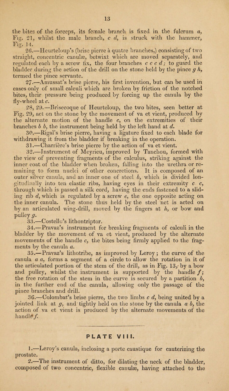 the bites of the forceps, its female branch is fixed in the fulcrum a, Fig. 21, whilst the male branch, c d, is struck with the hammer, Fig. 14. O t 26.—Heurteloup’s (brise pierre a quatre branches,) consisting of two straight, concentric canulae, betwixt which are moved separately, and regulated each by a screw fix, the four branches c c c d; to guard the bladder during the action of the drill on the stone held by the pince g h, termed the pince servante. 2J.—Amussat’s brise pierre, his first invention, but can be used in cases only of small calculi which are broken by friction of the notched bites, their pressure being produced by forcing up the canula by the fly-wheel at c. 28, 29.—Brisecoque of Heurteloup, the two bites, seen better at Fig. 29, act on the stone by the movement of va et vient, produced by the alternate motion of the handle c, on the extremities of their branches b b, the instrument being held by the left hand at d. 30. —Rigal’s brise pierre, having a ligature fixed to each blade for withdrawing it from the bladder if breaking in the operation. 31. —Charriere’s brise pierre by the action of va et vient. 32. —Instrument of Meyrieu, improved by Tanchou, formed with the view of preventing fragments of the calculus, striking against the inner coat of the bladder when broken, falling into the urethra or re¬ maining to form nuclei of other concretions. It is composed of an outer silver canula, and an inner one of steel b, which is divided lon¬ gitudinally into ten elastic ribs, having eyes in their extremity c c, through which is passed a silk cord, having the ends fastened to a slid¬ ing rib d, which is regulated by a screw e, the one opposite acting on the inner canula. The stone thus held by the steel net is acted on by an articulated wing-drill, moved by the fingers at h, or bow and pulley g. 33. —Costello’s lithontriptor. 34. —Pravaz’s instrument for breaking fragments of calculi in the bladder by the movement of va et vient, produced by the alternate movements of the handle c, the bites being firmly applied to the frag¬ ments by the canula a. 35. —Pravaz’s lithotribe, as improved by Leroy ; the curve of the canula a a, forms a segment of a circle to allow the rotation in it of the articulated portion of the stem of the drill, as in Fig. 13/ by a bow and pulley, whilst the instrument is supported by the handle f; the free rotation of the stem in the curve is secured by a partition b, in the further end of the canula, allowing only the passage of the pince branches and drill. 36. —Colombat’s brise pierre, the two limbs c d, being united by a jointed link at g, and tightly held on the stone by the canula a b, the action of va et vient is produced by the alternate movements of the handle/. PLATE VIII. 1. —Leroy’s canula, inclosing a porte caustique for cauterizing the prostate. 2. —The instrument of ditto, for dilating the neck of the bladder, composed of two concentric, flexible canulee, having attached to the