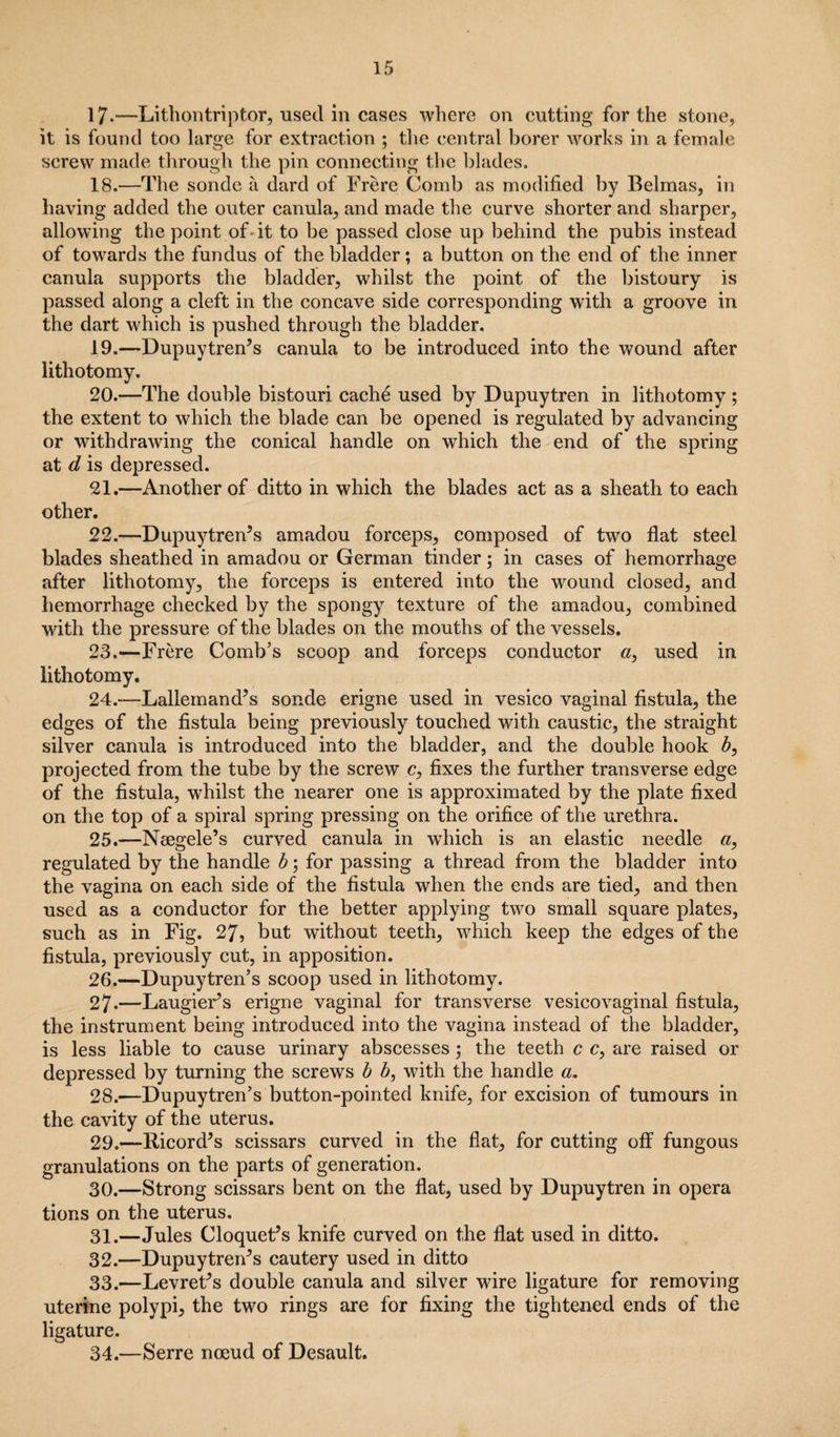 17-—Lithontriptor, used in cases where on cutting for the stone, it is found too large for extraction ; the central borer works in a female screw made through the pin connecting the blades. 18. —The sonde a dard of Frere Comb as modified by Belmas, in having added the outer canula, and made the curve shorter and sharper, allowing the point of-it to be passed close up behind the pubis instead of towards the fundus of the bladder; a button on the end of the inner canula supports the bladder, whilst the point of the bistoury is passed along a cleft in the concave side corresponding with a groove in the dart which is pushed through the bladder. 19. —Dupuytrends canula to be introduced into the wound after lithotomy. 20. —The double bistouri cache used by Dupuytren in lithotomy ; the extent to which the blade can be opened is regulated by advancing or withdrawing the conical handle on which the end of the spring at d is depressed. 21. —Another of ditto in which the blades act as a sheath to each other. 22. —Dupuytren’s amadou forceps, composed of two flat steel blades sheathed in amadou or German tinder; in cases of hemorrhage after lithotomy, the forceps is entered into the wound closed, and hemorrhage checked by the spongy texture of the amadou, combined with the pressure of the blades on the mouths of the vessels. 23. —Frere Comb’s scoop and forceps conductor a, used in lithotomy. 24. —Lallemand’s sonde erigne used in vesico vaginal fistula, the edges of the fistula being previously touched with caustic, the straight silver canula is introduced into the bladder, and the double hook b, projected from the tube by the screw c, fixes the further transverse edge of the fistula, whilst the nearer one is approximated by the plate fixed on the top of a spiral spring pressing on the orifice of the urethra. 25. —Neegele’s curved canula in wThich is an elastic needle a, regulated by the handle b ; for passing a thread from the bladder into the vagina on each side of the fistula when the ends are tied, and then used as a conductor for the better applying two small square plates, such as in Fig. 27, but without teeth, which keep the edges of the fistula, previously cut, in apposition. 26. —Dupuytren’s scoop used in lithotomy. 27. —LaugieFs erigne vaginal for transverse vesicovaginal fistula, the instrument being introduced into the vagina instead of the bladder, is less liable to cause urinary abscesses ; the teeth c c, are raised or depressed by turning the screws b b, with the handle a. 28. —-Dupuytren’s button-pointed knife, for excision of tumours in the cavity of the uterus. 29. —Ricord’s scissars curved in the flat, for cutting off fungous granulations on the parts of generation. 30. —Strong scissars bent on the flat, used by Dupuytren in opera tions on the uterus. 31. —Jules Cloquet’s knife curved on the flat used in ditto. 32. —Dupuytren’s cautery used in ditto 33. —Levret’s double canula and silver wire ligature for removing uterine polypi, the two rings are for fixing the tightened ends of the ligature. 34. —Serre noeud of Desault.
