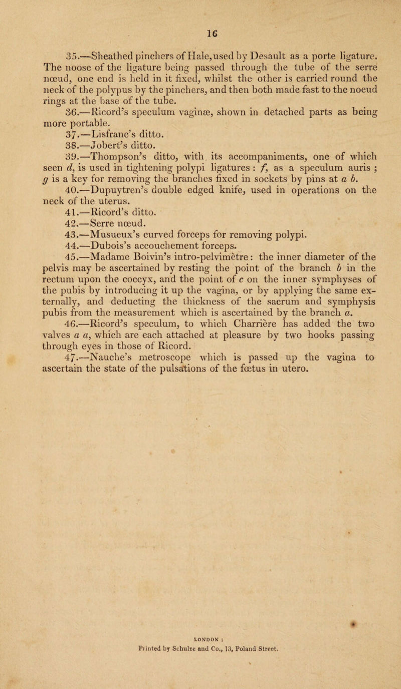 35. —Sheathed pinchers of Hale, used by Desault as a porte ligature. The noose of the ligature being passed through the tube of the serre noeud, one end is held in it fixed, whilst the other is carried round the neck of the polypus by the pinchers, and then both made fast to the noeud rings at the base of the tube. 36. —Ricord’s speculum vaginae, shown in detached parts as being more portable. 37-—Lisfranc’s ditto. 38. —Jobert’s ditto. 39. —Thompson’s ditto, writh its accompaniments, one of which seen d, is used in tightening polypi ligatures : /*, as a speculum auris ; g is a key for removing the branches fixed in sockets by pins at a b. 40. —Dupuytren’s double edged knife, used in operations on the neck of the uterus. 41. —Ricord’s ditto. 42. —Serre noeud. 43. —Musueux’s curved forceps for removing polypi. 44. —Dubois’s accouchement forceps. 45. —Madame Boivin’s intro-pelvimetre: the inner diameter of the pelvis may be ascertained by resting the point of the branch b in the rectum upon the coccyx, and the point of c on the inner symphyses of the pubis by introducing it up the vagina, or by applying the same ex¬ ternally, and deducting the thickness of the sacrum and symphysis pubis from the measurement which is ascertained by the branch a. 46. —Ricord’s speculum, to which Charriere has added the two valves a a, which are each attached at pleasure by two hooks passing through eyes in those of Ricord. 47. —Nauche’s metroscope which is passed up the vagina to ascertain the state of the pulsations of the foetus in utero. LONDON : Printed by Schulze and Co., 13, Poland Street. * V