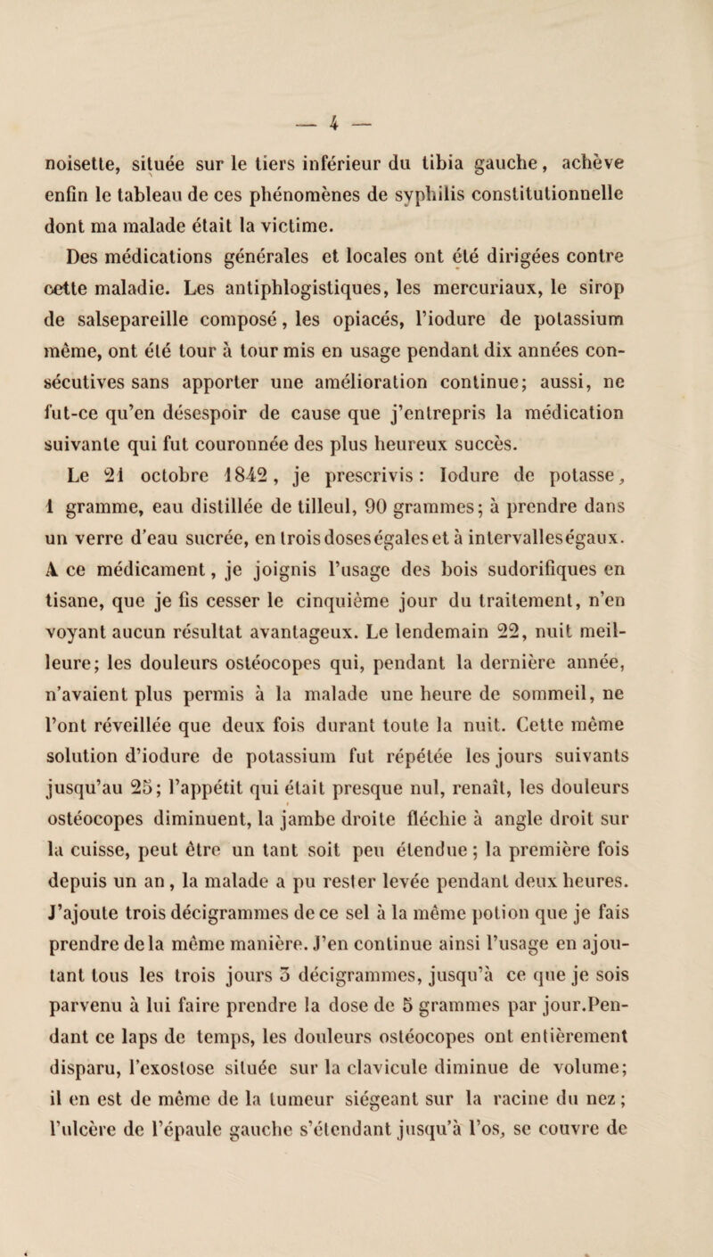 noisette, située sur le tiers inférieur du tibia gauche, achève enfin le tableau de ces phénomènes de syphilis constitutionnelle dont ma malade était la victime. Des médications générales et locales ont été dirigées contre cette maladie. Les antiphlogistiques, les mercuriaux, le sirop de salsepareille composé, les opiacés, l’iodure de potassium même, ont été tour à tour mis en usage pendant dix années con¬ sécutives sans apporter une amélioration continue; aussi, ne fut-ce qu’en désespoir de cause que j’entrepris la médication suivante qui fut couronnée des plus heureux succès. Le 21 octobre 1842, je prescrivis: Iodure de potasse, 1 gramme, eau distillée de tilleul, 90 grammes; à prendre dans un verre d’eau sucrée, en trois doseségaleset à intervalleségaux. 4 ce médicament, je joignis l’usage des bois sudorifiques en tisane, que je fis cesser le cinquième jour du traitement, n’en voyant aucun résultat avantageux. Le lendemain 22, nuit meil¬ leure; les douleurs ostéocopes qui, pendant la dernière année, n’avaient plus permis à la malade une heure de sommeil, ne l’ont réveillée que deux fois durant toute la nuit. Cette même solution d’iodure de potassium fut répétée les jours suivants jusqu’au 25; l’appétit qui était presque nul, renaît, les douleurs ostéocopes diminuent, la jambe droite fléchie à angle droit sur la cuisse, peut être un tant soit peu étendue; la première fois depuis un an , la malade a pu rester levée pendant deux heures. J’ajoute trois décigrammes de ce sel à la même potion que je fais prendre delà même manière. J’en continue ainsi l’usage en ajou¬ tant tous les trois jours 5 décigrammes, jusqu’à ce que je sois parvenu à lui faire prendre la dose de 5 grammes par jour.Pen¬ dant ce laps de temps, les douleurs ostéocopes ont entièrement disparu, l’exostose située sur la clavicule diminue de volume; il en est de même de la tumeur siégeant sur la racine du nez; l’ulcère de l’épaule gauche s’étendant jusqu’à l’os, se couvre de