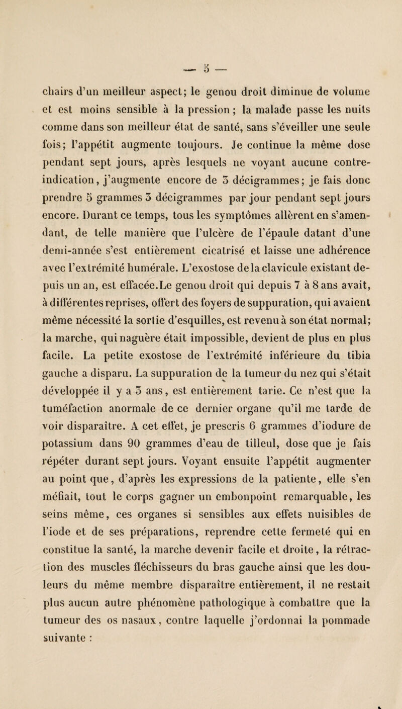 chairs d’un meilleur aspect; le genou droit diminue de volume et est moins sensible à la pression ; la malade passe les nuits comme dans son meilleur état de santé, sans s’éveiller une seule fois; l’appétit augmente toujours. Je continue la même dose pendant sept jours, après lesquels ne voyant aucune contre- indication, j’augmente encore de 5 décigrammes; je fais donc prendre 5 grammes 5 décigrammes par jour pendant sept jours encore. Durant ce temps, tous les symptômes allèrent en s’amen¬ dant, de telle manière que l’ulcère de l’épaule datant d’une demi-année s’est entièrement cicatrisé et laisse une adhérence avec l’extrémité humérale. L’exostose de la clavicule existant de¬ puis un an, est effacée.Le genou droit qui depuis 7 à 8 ans avait, à différentes reprises, offert des foyers de suppuration, qui avaient même nécessité la sortie d’esquilles, est revenu à son état normal; la marche, qui naguère était impossible, devient de plus en plus facile. La petite exostose de l’extrémité inférieure du tibia gauche a disparu. La suppuration de la tumeur du nez qui s’était développée il y a o ans, est entièrement tarie. Ce n’est que la tuméfaction anormale de ce dernier organe qu’il me tarde de voir disparaître. A cet effet, je prescris 6 grammes d’iodure de potassium dans 90 grammes d’eau de tilleul, dose que je fais répéter durant sept jours. Voyant ensuite l’appétit augmenter au point que, d’après les expressions de la patiente, elle s’en méfiait, tout le corps gagner un embonpoint remarquable, les seins même, ces organes si sensibles aux effets nuisibles de l’iode et de ses préparations, reprendre cette fermeté qui en constitue la santé, la marche devenir facile et droite, la rétrac¬ tion des muscles fléchisseurs du bras gauche ainsi que les dou¬ leurs du même membre disparaître entièrement, il ne restait plus aucun autre phénomène pathologique à combattre que la tumeur des os nasaux, contre laquelle j’ordonnai la pommade suivante :