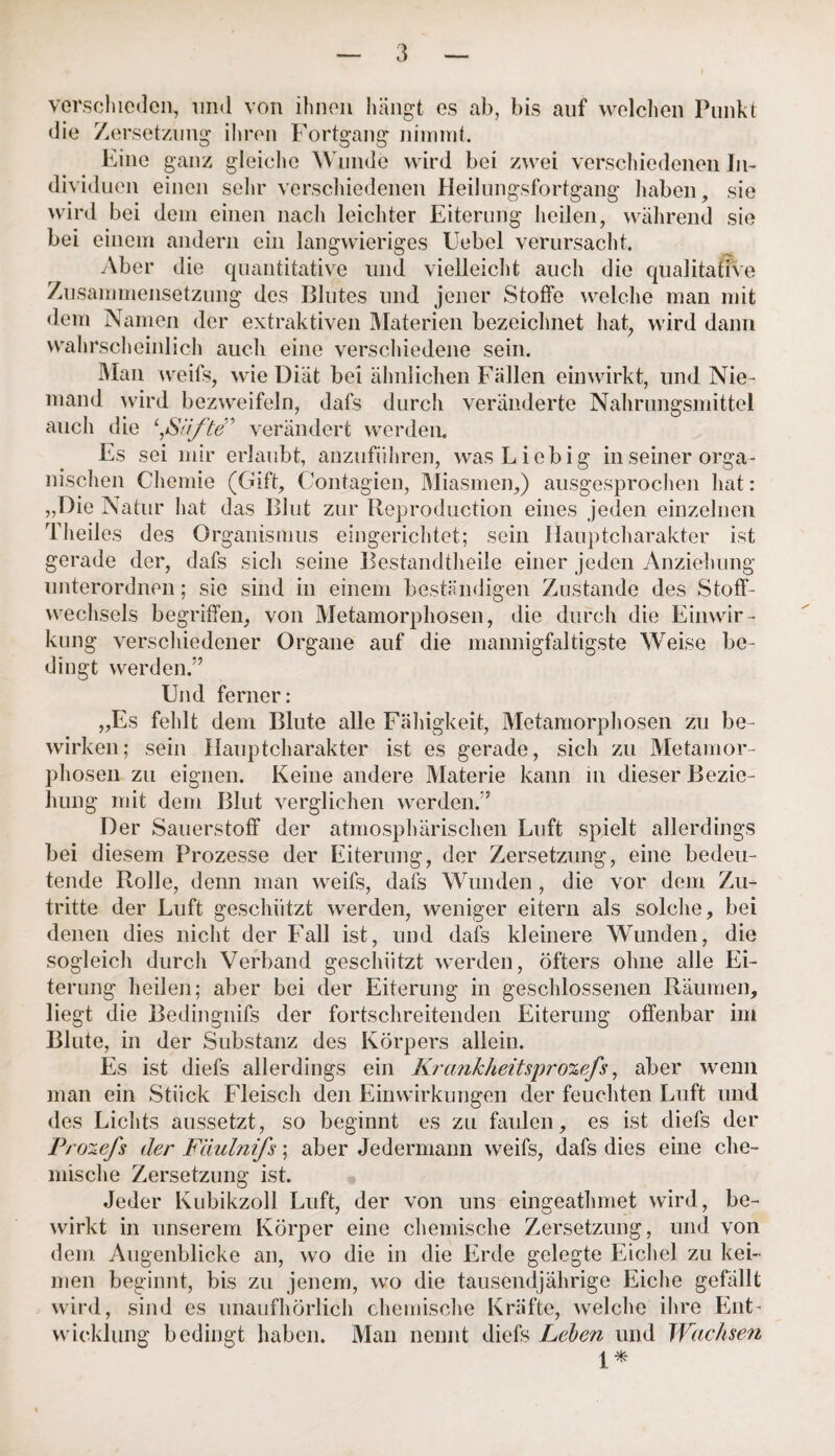 verschieden, und von ihnen hängt es ab, bis auf welchen Punkt die Zersetzung ihren Fortgang nimmt. Eine ganz gleiche Wunde wird bei zwei verschiedenen In¬ dividuen einen sehr verschiedenen Heilungsfortgang haben, sie wird bei dem einen nach leichter Eiterung heilen, während sie bei einem andern ein langwieriges Uebel verursacht. Aber die quantitative und vielleicht auch die qualitative Zusammensetzung des Blutes und jener Stoffe welche man mit dem Namen der extraktiven Materien bezeichnet hat, wird dann wahrscheinlich auch eine verschiedene sein. Man weifs, wie Diät bei ähnlichen Fällen einwirkt, und Nie¬ mand wird bezweifeln, dafs durch veränderte Nahrungsmittel auch die Stifte” verändert werden. Es sei mir erlaubt, anzuführen, was Li obig in seiner orga¬ nischen Chemie (Gift, Contagien, Miasmen,) ausgesprochen hat: „Die Natur hat das Blut zur Reproduction eines jeden einzelnen Theiles des Organismus eingerichtet; sein Hauptcharakter ist gerade der, dafs sich seine Bestandteile einer jeden Anziehung unterordnen; sie sind in einem beständigen Zustande des Stoff¬ wechsels begriffen, von Metamorphosen, die durch die Einwir¬ kung verschiedener Organe auf die mannigfaltigste Weise be¬ dingt werden.” Und ferner: „Es fehlt dem Blute alle Fähigkeit, Metamorphosen zu be¬ wirken; sein Hauptcharakter ist es gerade, sich zu Metamor¬ phosen zu eignen. Keine andere Materie kann in dieser Bezie¬ hung mit dem Blut verglichen werden.” Der Sauerstoff der atmosphärischen Luft spielt allerdings bei diesem Prozesse der Eiterung, der Zersetzung, eine bedeu¬ tende Rolle, denn man weifs, dafs Wunden, die vor dem Zu¬ tritte der Luft geschützt werden, weniger eitern als solche, bei denen dies nicht der Fall ist, und dafs kleinere Wunden, die sogleich durch Verband geschützt werden, öfters ohne alle Ei¬ terung heilen; aber bei der Eiterung in geschlossenen Räumen, liegt die Bedingnifs der fortschreitenden Eiterung offenbar im Blute, in der Substanz des Körpers allein. Es ist diefs allerdings ein Krank heitsprozefs, aber wenn man ein Stück Fleisch den Einwirkungen der feuchten Luft und des Lichts aussetzt, so beginnt es zu faulen, es ist diefs der Prozefs der Fäulnifs; aber Jedermann weifs, dafs dies eine che¬ mische Zersetzung ist. Jeder Kubikzoll Luft, der von uns eingeathmet wird, be¬ wirkt in unserem Körper eine chemische Zersetzung, und von dem Augenblicke an, wo die in die Erde gelegte Eichel zu kei¬ men beginnt, bis zu jenem, wo die tausendjährige Eiche gefällt wird, sind es unaufhörlich chemische Kräfte, welche ihre Ent¬ wicklung bedingt haben. Man nennt diefs Leben und Wachsen 1*