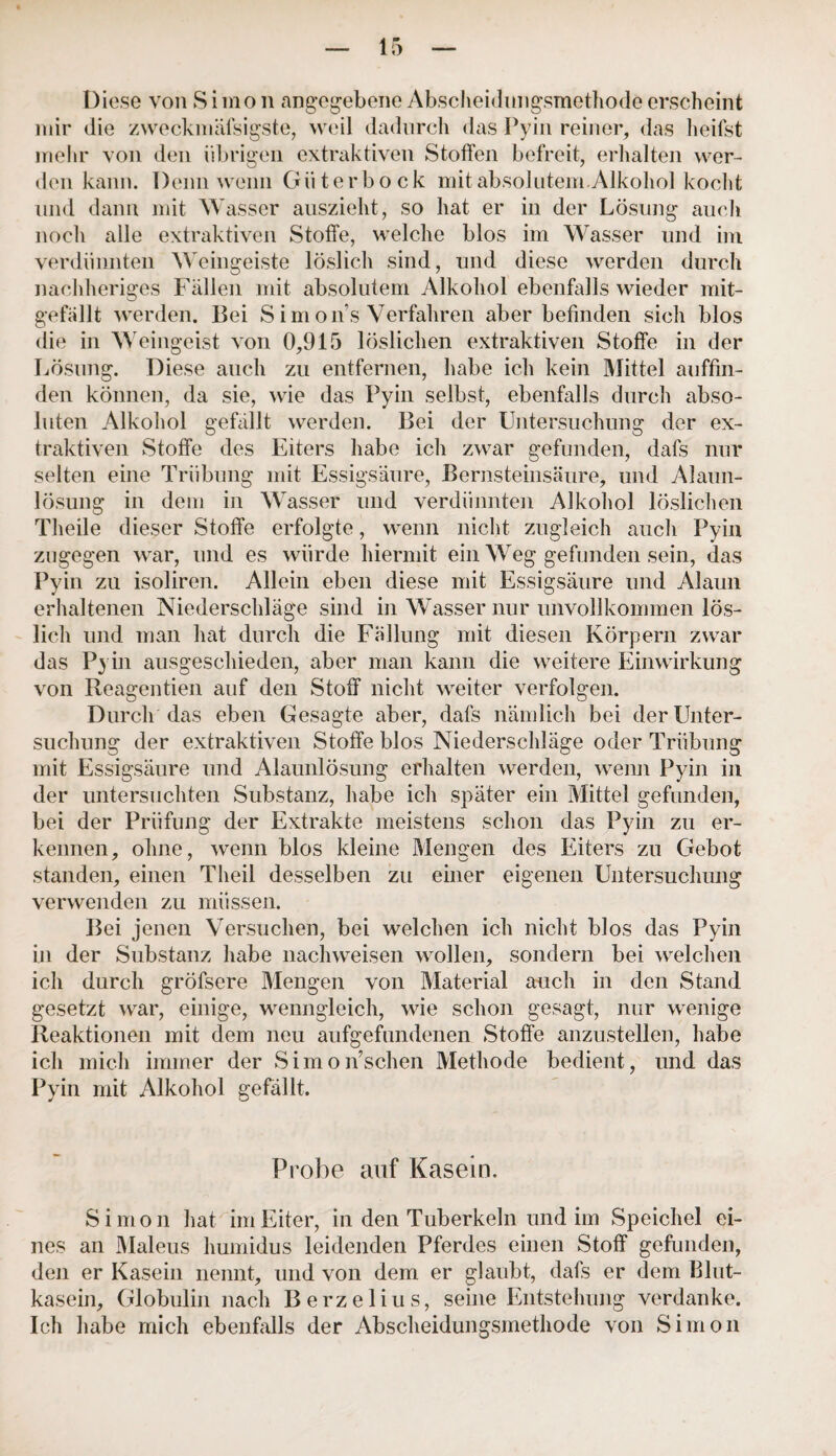 Diese von Simon angegebene Abscheidungsmethode erscheint mir die zweckmäfsigste, weil dadurch das Pyin reiner, das heifst mehr von den übrigen extraktiven Stoffen befreit, erhalten wer¬ den kann. Denn wenn Güter bock mit absolutem.Alkohol kocht und dann mit Wasser auszieht, so hat er in der Lösung auch noch alle extraktiven Stoffe, welche blos im Wasser und im verdünnten Weingeiste löslich sind, und diese werden durch nachheriges Fällen mit absolutem Alkohol ebenfalls wieder mit¬ gefallt werden. Bei S imons Verfahren aber befinden sich blos die in Weingeist von 0,915 löslichen extraktiven Stoffe in der Lösung. Diese auch zu entfernen, habe ich kein Mittel auffin¬ den können, da sie, wie das Pyin selbst, ebenfalls durch abso¬ luten Alkohol gefällt werden. Bei der Untersuchung der ex¬ traktiven Stoffe des Eiters habe ich zwar gefunden, dafs nur selten eine Trübung mit Essigsäure, Bernsteinsäure, und Alaun¬ lösung in dem in Wasser und verdünnten Alkohol löslichen Theile dieser Stoffe erfolgte, wenn nicht zugleich auch Pyin zugegen war, und es würde hiermit ein Weg gefunden sein, das Pyin zu isoliren. Allein eben diese mit Essigsäure und Alaun erhaltenen Niederschläge sind in Wasser nur unvollkommen lös¬ lich und man hat durch die Fällung mit diesen Körpern zwar das Pyin ausgeschieden, aber man kann die weitere Einwirkung von Reagentien auf den Stoff nicht weiter verfolgen. Durch das eben Gesagte aber, dafs nämlich bei der Unter¬ suchung der extraktiven Stoffe blos Niederschläge oder Trübung mit Essigsäure und Alaunlösung erhalten werden, wenn Pyin in der untersuchten Substanz, habe ich später ein Mittel gefunden, bei der Prüfung der Extrakte meistens schon das Pyin zu er¬ kennen, ohne, wenn blos kleine Mengen des Eiters zu Gebot standen, einen Theil desselben zu einer eigenen Untersuchung verwenden zu müssen. Bei jenen Versuchen, bei welchen ich nicht blos das Pyin in der Substanz habe nachweisen wollen, sondern bei welchen ich durch gröfsere Mengen von Material auch in den Stand gesetzt war, einige, wenngleich, wie schon gesagt, nur wenige Reaktionen mit dem neu aufgefundenen Stoffe anzustellen, habe ich mich immer der Simonsehen Methode bedient, und das Pyin mit Alkohol gefällt. Probe auf Kasein. Simon hat im Eiter, in den Tuberkeln und im Speichel ei¬ nes an Maleus humidus leidenden Pferdes einen Stoff gefunden, den er Kasein nennt, und von dem er glaubt, dafs er dem Blut¬ kasein, Globulin nach Berzelius, seine Entstehung verdanke. Ich habe mich ebenfalls der Abscheidungsmethode von Simon