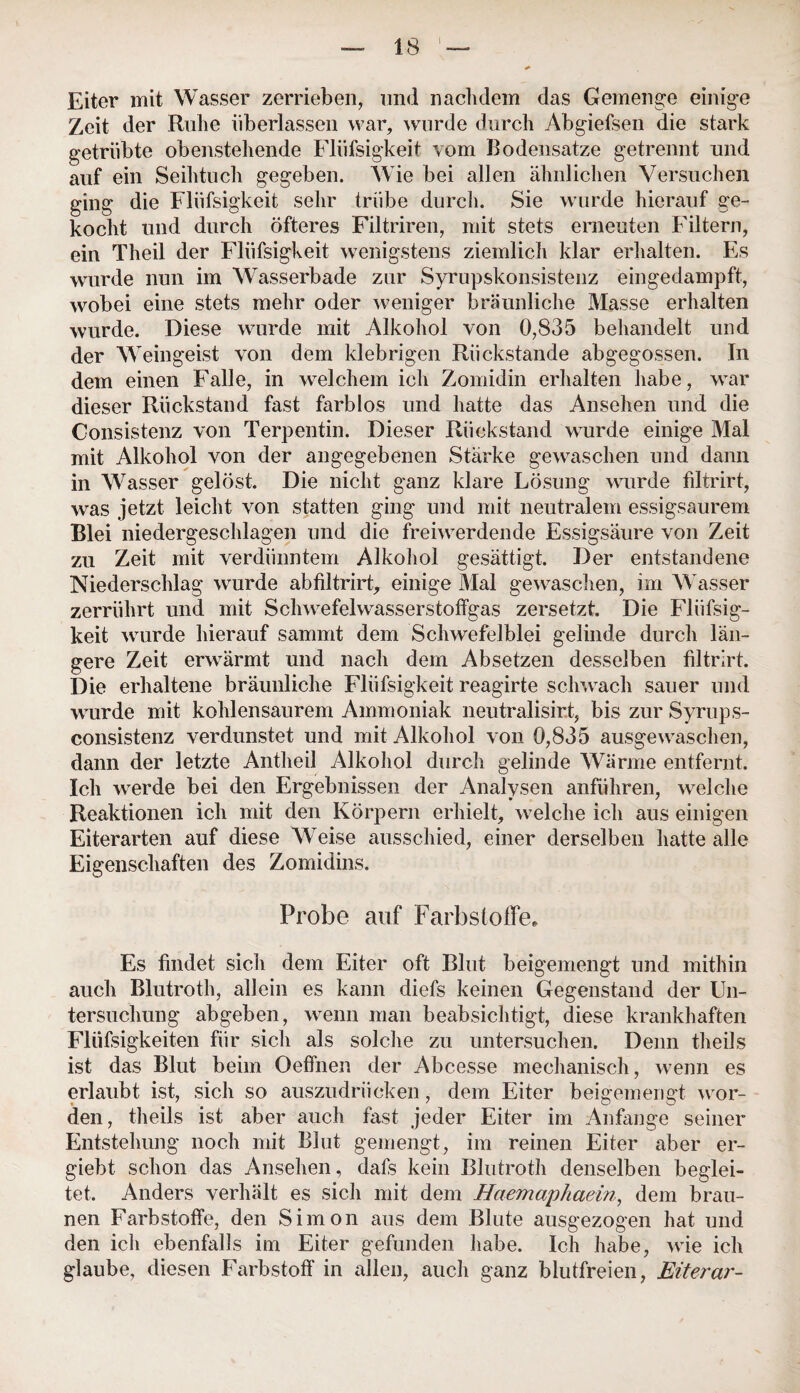 Eiter mit Wasser zerrieben, und nachdem das Gemenge einige Zeit der Ruhe überlassen war, wurde durch Abgiefsen die stark getrübte obenstehende Flüfsigkeit vom Bodensätze getrennt und auf ein Seihtuch gegeben. Wie bei allen ähnlichen Versuchen ging die Flüfsigkeit sehr trübe durch. Sie wurde hierauf ge¬ kocht und durch öfteres Filtriren, mit stets erneuten Filtern, ein Theil der Flüfsigkeit wenigstens ziemlich klar erhalten. Es wurde nun im Wasserbade zur Syrupskonsistenz eingedampft, wobei eine stets mehr oder weniger bräunliche Masse erhalten wurde. Diese wurde mit Alkohol von 0,835 behandelt und der Weingeist von dem klebrigen Rückstände abgegossen. In dem einen Falle, in welchem ich Zomidin erhalten habe, war dieser Rückstand fast farblos und hatte das Ansehen und die Consistenz von Terpentin. Dieser Rückstand wurde einige Mal mit Alkohol von der angegebenen Stärke gewaschen und dann in Wasser gelöst. Die nicht ganz klare Lösung wurde filtrirt, was jetzt leicht von statten ging und mit neutralem essigsaurem Blei niedergeschlagen und die freiwerdende Essigsäure von Zeit zu Zeit mit verdünntem Alkohol gesättigt. Der entstandene Niederschlag wurde abfiltrirt, einige Mal gewaschen, im Wasser zerrührt und mit Schwefelwasserstoffgas zersetzt Die Flüfsig¬ keit wurde hierauf sammt dem Schwefelblei gelinde durch län¬ gere Zeit erwärmt und nach dem Absetzen desselben filtrirt. Die erhaltene bräunliche Flüfsigkeit reagirte schwach sauer und wurde mit kohlensaurem Ammoniak neutralisirt, bis zur Syrups- consistenz verdunstet und mit Alkohol von 0,835 ausgewaschen, dann der letzte Antheil Alkohol durch gelinde Wärme entfernt. Ich werde bei den Ergebnissen der Analysen anführen, welche Reaktionen ich mit den Körpern erhielt, welche ich aus einigen Eiterarten auf diese Weise ausschied, einer derselben hatte alle Eigenschaften des Zomidins. Probe auf Farbstoffe, Es findet sich dem Eiter oft Blut beigemengt und mithin auch Blutroth, allein es kann diefs keinen Gegenstand der Un¬ tersuchung abgeben, wenn man beabsichtigt, diese krankhaften Fliifsigkeiten für sich als solche zu untersuchen. Denn theils ist das Blut beim Oeffnen der Abcesse mechanisch, wenn es erlaubt ist, sich so auszudrücken, dem Eiter beigemengt wor¬ den , theils ist aber auch fast jeder Eiter im Anfänge seiner Entstehung noch mit Blut gemengt, im reinen Eiter aber er- giebt schon das Ansehen, dafs kein Blutroth denselben beglei¬ tet. Anders verhält es sich mit dem Haemaphaein, dem brau¬ nen Farbstoffe, den Simon aus dem Blute ausgezogen hat und den icli ebenfalls im Eiter gefunden habe. Ich habe, wie ich glaube, diesen Farbstoff in allen, auch ganz blutfreien, Eiterar-