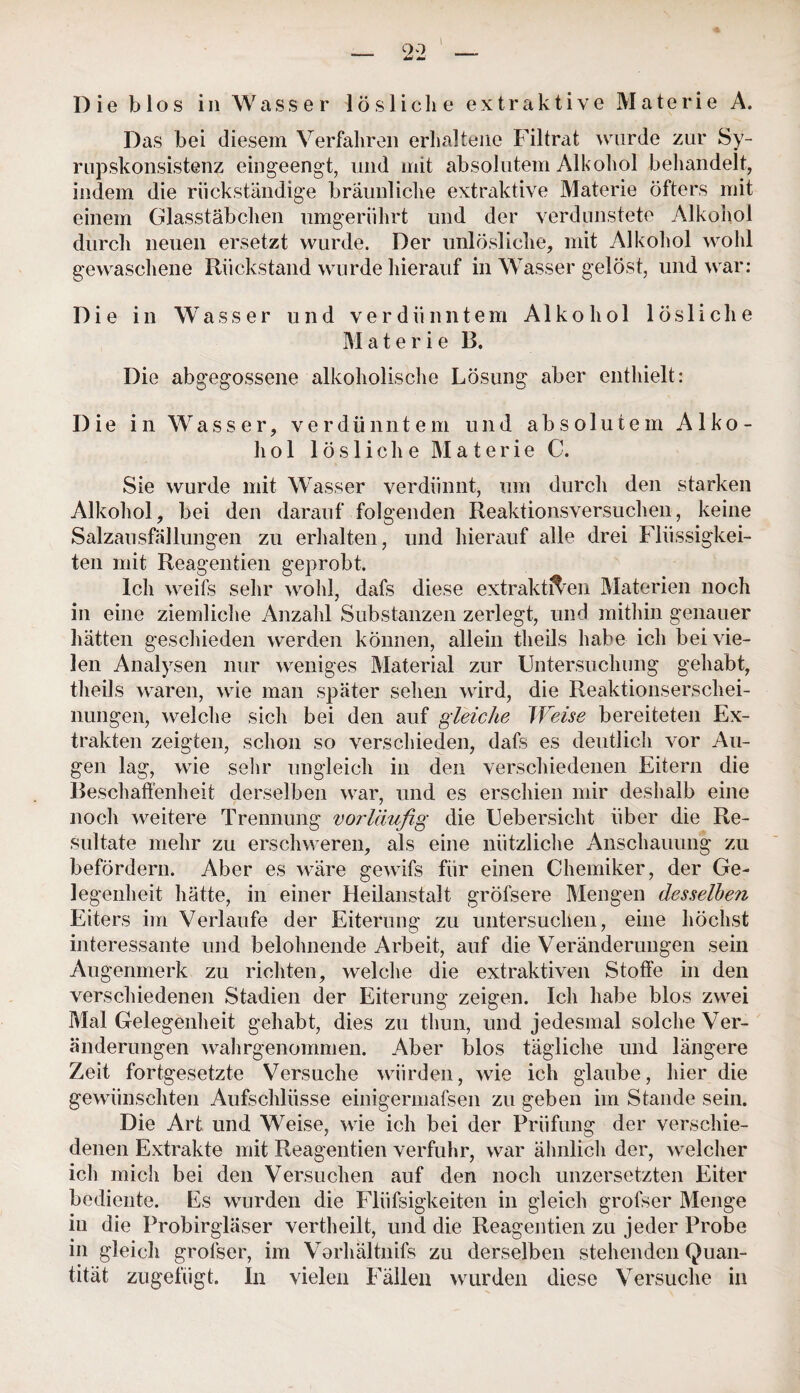 Die blos in Wasser lösliche extraktive Materie A. Das bei diesem Verfahren erhaltene Filtrat wurde zur Sy- rupskonsistenz eingeengt, und mit absolutem Alkohol behandelt, indem die rückständige bräunliche extraktive Materie öfters mit einem Glasstäbchen umgerührt und der verdunstete Alkohol durch neuen ersetzt wurde. Der unlösliche, mit Alkohol wohl gewaschene Rückstand wurde hierauf in Wasser gelöst, und war: Die in Wasser und verdünntem Alkohol lösliche M a t e r i e 13. Die abgegossene alkoholische Lösung aber enthielt: Die in Wasser, verdünntem und absolutem Alko¬ hol lösliche M a t e r i e C. Sie wurde mit Wasser verdünnt, um durch den starken Alkohol, bei den darauf folgenden Reaktionsversuchen, keine Salzausfnllungen zu erhalten, und hierauf alle drei Flüssigkei¬ ten mit Reagentien geprobt. Ich weifs sehr wohl, dafs diese extraktiven Materien noch in eine ziemliche Anzahl Substanzen zerlegt, und mithin genauer hätten geschieden werden können, allein theils habe ich bei vie¬ len Analysen nur weniges Material zur Untersuchung gehabt, theils waren, wie man später sehen wird, die Reaktionserschei¬ nungen, welche sich bei den auf gleiche Weise bereiteten Ex¬ trakten zeigten, schon so verschieden, dafs es deutlich vor Au¬ gen lag, wie sehr ungleich in den verschiedenen Eitern die Beschaffenheit derselben war, und es erschien mir deshalb eine noch weitere Trennung voj'läufig die Uebersicht über die Re¬ sultate mehr zu erschweren, als eine nützliche Anschauung zu befördern. Aber es wäre gewifs für einen Chemiker, der Ge¬ legenheit hätte, in einer Heilanstalt gröfsere Mengen desselben Eiters im Verlaufe der Eiterung zu untersuchen, eine höchst interessante und belohnende Arbeit, auf die Veränderungen sein Augenmerk zu richten, welche die extraktiven Stoffe in den verschiedenen Stadien der Eiterung zeigen. Ich habe blos zwei Mal Gelegenheit gehabt, dies zu thun, und jedesmal solche Ver¬ änderungen wahrgenommen. Aber blos tägliche und längere Zeit fortgesetzte Versuche würden, wie ich glaube, hier die gewünschten Aufschlüsse einigermafsen zu geben im Stande sein. Die Art und Weise, wie ich bei der Prüfung der verschie¬ denen Extrakte mit Reagentien verfuhr, war ähnlich der, welcher ich mich bei den Versuchen auf den noch unzersetzten Eiter bediente. Es wurden die Flüfsigkeiten in gleich grofser Menge iu die Probirgläser vertheilt, und die Reagentien zu jeder Probe in gleich grofser, im Vorhältnifs zu derselben stehenden Quan¬ tität zugefügt. In vielen Fällen wurden diese Versuche in