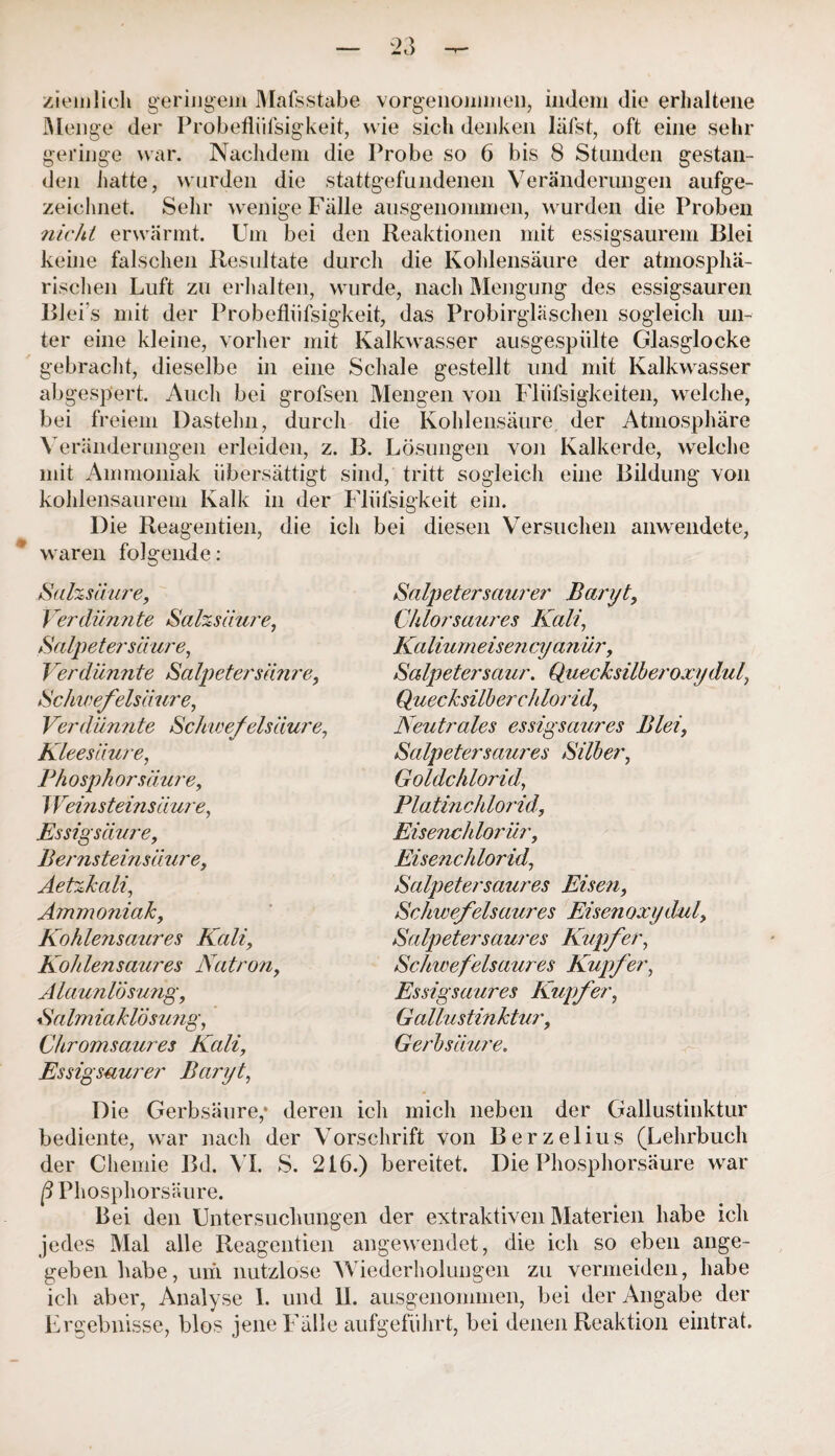 ziemlich geringem Malsstabe vorgenommen, indem die erhaltene Menge der Probefliifsigkeit, wie sich denken läfst, oft eine sehr geringe war. Nachdem die Probe so 6 bis 8 Stunden gestan¬ den hatte, wurden die stattgefundenen Veränderungen aufge¬ zeichnet. Sehr wenige Fälle ausgenommen, wurden die Proben nicht erwärmt. Um bei den Reaktionen mit essigsaurem Blei keine falschen Resultate durch die Kohlensäure der atmosphä¬ rischen Luft zu erhalten, wurde, nach Mengung des essigsauren Blei s mit der Probefliifsigkeit, das Probirglasehen sogleich un¬ ter eine kleine, vorher mit Kalkwasser ausgespülte Glasglocke gebracht, dieselbe in eine Schale gestellt und mit Kalkwasser abgespert. Auch bei grofsen Mengen von Fliifsigkeiten, welche, bei freiem Dastehn, durch die Kohlensäure der Atmosphäre Veränderungen erleiden, z. B. Lösungen von Kalkerde, welche mit Ammoniak übersättigt sind, tritt sogleich eine Bildung von kohlensaurem Kalk in der Fliifsigkeit ein. Die Reagentien, die ich bei diesen Versuchen anwendete, waren folgende: Salzsäure, i erdünn te Salzsäure, Salpetersäure, Verdünnte Salpetersäure, Schwefelsäure, Verdünnte Schwefelsäure, Kleesäure, Phosph or säure, J Vemstemsäure, Essigsäure, Bernsteinsä ure, Aetzkali, Ammoniak, Kohlensaures Kali, Kohlensaures Natron, Alaunlösung, Salmiaklösung, Chromsaures Kali, Essigsaurer Baryt, Salpeter saurer Baryt, Chlorsaures Kali, Kalium eisen cyanür, Salpetersaur. Quecksilberoxydul, Quecksilberchlorid, Neutrales essigsaures Blei, Salpeter saur es Silber, Goldchlorid, Platinchlorid, Eisenchlorür, Eisenchlorid, Salpetersaures Eisen, Schwefelsaures Eisen oxydul, Salpeter saures Kupfer, Schwefelsaures Kupfer, Essigsaures Kupfer, Gallustinktur, Gerbsäure. Die Gerbsäure,* deren ich mich neben der Gallustinktur bediente, war nach der Vorschrift von Berzelius (Lehrbuch der Chemie Bd. VI. S. 216.) bereitet. Die Phosphorsäure war ß Phosphorsäure. Bei den Untersuchungen der extraktiven Materien habe ich jedes Mal alle Reagentien angewendet, die ich so eben ange¬ geben habe, um nutzlose Wiederholungen zu vermeiden, habe ich aber, Analyse 1. und 11. ausgenommen, bei der Angabe der Ergebnisse, blos jene Fälle aufgeführt, bei denen Reaktion eintrat.