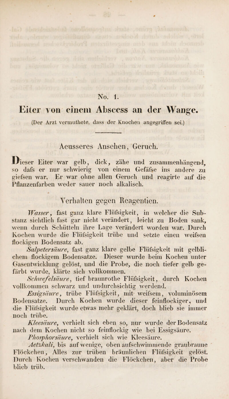 No. 1. Eiter von einem Abscess an der Wange. (Der Arzt vermuthete, dass der Knochen angegriffen sei.) Aeusseres Ansehen, Geruch. Dieser Eiter war gelb, dick, zähe und zusammenhängend, so dafs er nur schwierig von einem Gefäfse ins andere zu giefsen war. Er war ohne allen Geruch und reagirte auf die Pflanzenfarben weder sauer noch alkalisch. Verhalten gegen Reagentien. Wasser, fast ganz klare Fliifsigkeit, in welcher die Sub¬ stanz sichtlich fast gar nicht verändert, leicht zu Boden sank, wenn durch Schütteln ihre Lage verändert worden war. Durch Kochen wurde die Fliifsigkeit trübe und setzte einen weifsen flockigen Bodensatz ab. Salpetersäure, fast ganz klare gelbe Fliifsigkeit mit gelbli¬ chem flockigem Bodensätze. Dieser wurde beim Kochen unter Gasentwicklung gelöst, und die Probe, die noch tiefer gelb ge¬ färbt wurde, klärte sich vollkommen. Schwefelsäure, tief braunrothe Fliifsigkeit, durch Kochen vollkommen schwarz und undurchsichtig werdend. Essigsäure, trübe Fliifsigkeit, mit weifsem, voluminösem Bodensätze. Durch Kochen wurde dieser feinflockiger, und die Fliifsigkeit wurde etwas mehr geklärt, doch blieb sie immer noch trübe. Kleesäure, verhielt sich eben so, nur wurde der Bodensatz nach dem Kochen nicht so feinflockig wie bei Essigsäure. Phosphorsäure, verhielt sich wie Kleesäure. Aetzkali, bis auf wenige, oben aufschwimmende graubraune Flöckchen, Alles zur trüben bräunlichen Fliifsigkeit gelöst. Durch Kochen verschwanden die Flöckchen, aber die Probe blieb trüb.