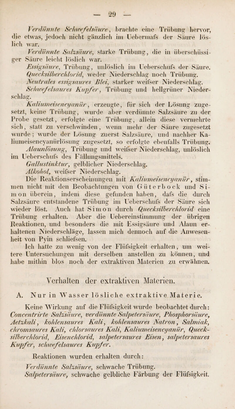 Verdünnte Schwefelsäure, brachte eine Trübung hervor, die etwas, jedoch nicht gänzlich im Uebermafs der Säure lös¬ lich war. Verdünnte Salzsäure, starke Trübung, die in überschüssi¬ ger Säure leicht löslich war. Essigsäure, Trübung, unlöslich im Ueberschufs der Säure. Quecksilberchloridr, weder Niederschlag noch Trübung. Neutrales essigsaures Blei, starker weifser Niederschlag. Schwefelsaures Kupfer, Trübung und hellgrüner Nieder¬ schlag. Kaliumeisena/anür, erzeugte, für sich der Lösung zuge¬ setzt, keine Trübung, wurde aber verdünnte Salzsäure zu der Probe gesetzt, erfolgte eine Trübung, allein diese vermehrte sich, statt zu verschwinden, wenn mehr der Säure zugesetzt wurde ; wurde der Lösung zuerst Salzsäure, und nachher Ka- liumeisencyaniirlösung zugesetzt, so erfolgte ebenfalls Trübung. Alaunlösung, Trübung und weilser Niederschlag, unlöslich im Ueberschufs des Fällungsmittels. Gallustinktur, gelblicher Niederschlag. Alkohol, weifser Niederschlag. Die Reaktionserscheinungen mit Kalium eisen eyanür, stim¬ men nicht mit den Beobachtungen von Güterbock und Si¬ mon überein, indem diese gefunden haben, dafs die durch Salzsäure entstandene Trübung im Ueberschufs der Säure sich wieder löst. Auch hat Simon durch Quecksilberchlorid eine Trübung erhalten. Aber die Uebereinstimmung der übrigen Reaktionen, und besonders die mit Essigsäure und Alaun er¬ haltenen Niederschläge, lassen mich dennoch auf die Anwesen¬ heit von Pyin schliefsen. Ich hatte zu wenig von der Flüfsigkeit erhalten, um wei¬ tere Untersuchungen mit derselben anstellen zu können, und habe mithin blos noch der extraktiven Materien zu erwähnen. Verhalten der extraktiven Materien. A. Nur in Wasser lösliche extraktive Materie. Keine Wirkung auf die Flüfsigkeit wurde beobachtet durch: Concentrirte Salzsäure, verdünnte Salpetersäure, Phosphor säure, Aetzkali, kohlensaures Kali, kohlensaures Natron, Salmiak, chromsaures Kali, chlorsaures Kali, Kalium eis encyanür, Queck¬ silberchlorid, Eisenchlorid, Salpeter saures Eisen, Salpeter saures Kupfer, schwefelsaures Kupfer. Reaktionen wurden erhalten durch: Verdünnte Salzsäure, schwache Trübung. Salpetersäure, schwache gelbliche Färbung der Flüfsigkeit.