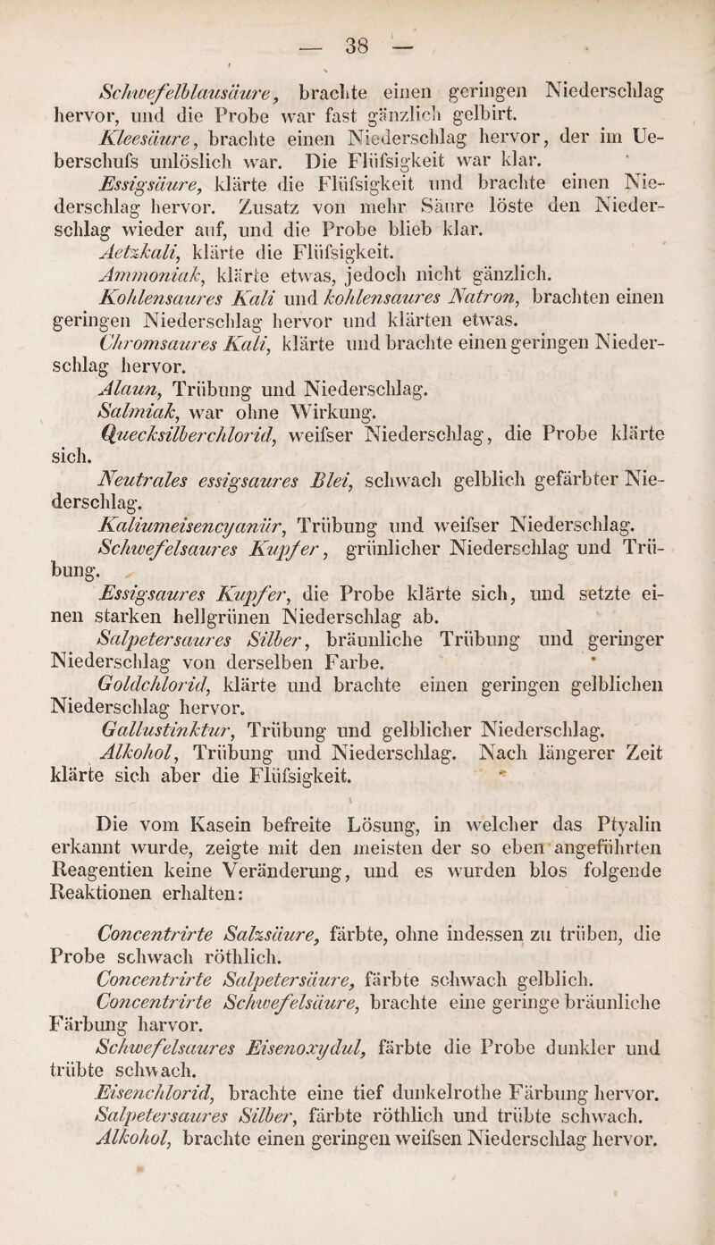 Schwefelblausäure, brachte einen geringen Niederschlag hervor, und die Probe war fast gänzlich gelbirt. Kleesäure, brachte einen Niederschlag hervor, der im Ue- berschufs unlöslich war. Die Flüfsigkeit war klar. Essigsäure, klärte die Flüfsigkeit und brachte einen Nie¬ derschlag hervor. Zusatz von mehr Säure löste den Nieder¬ schlag wieder auf, und die Probe blieb klar. Aetzkali, klärte die Flüfsigkeit. Ammoniak, klärte etwas, jedoch nicht gänzlich. Kohlensaures Kali und kohlensaures Natron, brachten einen geringen Niederschlag hervor und klärten etwas. Chrom saures Kali, klärte und brachte einen geringen Nieder¬ schlag hervor. Alaun, Trübung und Niederschlag. Salmiak, war ohne Wirkung. Quecksilberchlorid, weifser Niederschlag, die Probe klärte sich. Neutrales essigsaures Blei, schwach gelblich gefärbter Nie¬ derschlag. Kaliumeisencyanür, Trübung und weifser Niederschlag. Schwefelsaures Kupfer, grünlicher Niederschlag und Trü¬ bung. Essigsaures Kupfer, die Probe klärte sich, und setzte ei¬ nen starken hellgrünen Niederschlag ab. Salpeter saures Silber, bräunliche Trübung und geringer Niederschlag von derselben Farbe. Goldchlorid, klärte und brachte einen geringen gelblichen Niederschlag hervor. Gallustinktur, Trübung und gelblicher Niederschlag. Alkohol, Trübung und Niederschlag. Nach längerer Zeit klärte sich aber die Flüfsigkeit. Die vom Kasein befreite Lösung, in welcher das Ptyalin erkannt wurde, zeigte mit den meisten der so eben angeführten Reagentien keine Veränderung, und es wurden blos folgende Reaktionen erhalten: Concentrirte Salzsäure, färbte, ohne indessen zu trüben, die Probe schwach röthlich. Co7icentrirte Salpetersäure, färbte schwach gelblich. Concentrirte Schwefelsäure, brachte eine geringe bräunliche Färbung harvor. Schwefelsaures Eisenoxydul, färbte die Probe dunkler und trübte schwach. Eisenchlorid, brachte eine tief dunkelrothe Färbung hervor. Salpetersaures Silber, färbte röthlich und trübte schwach. Alkohol, brachte einen geringen weifsen Niederschlag hervor.