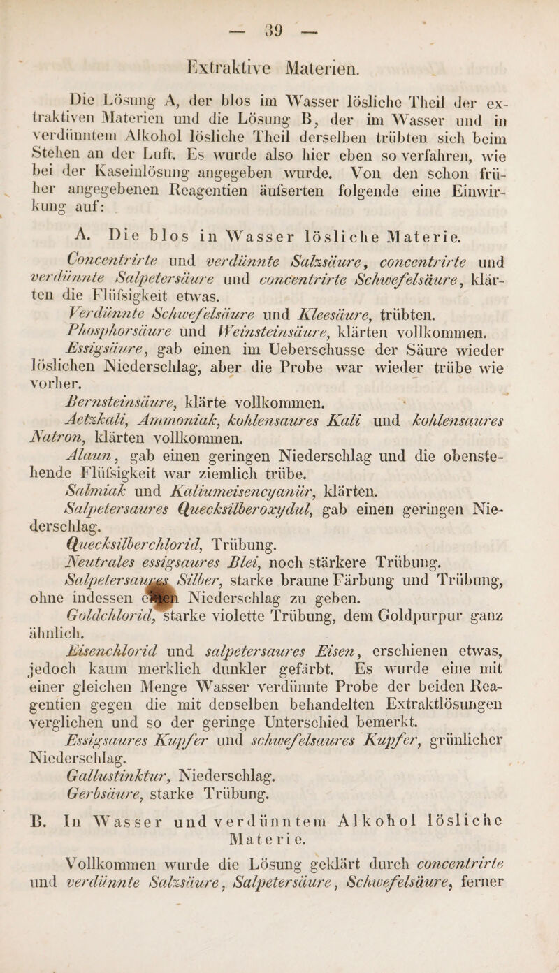 Extraktive Materien. Die Lösung A, der blos im Wasser lösliche Theil der ex¬ traktiven Materien und die Lösung B, der im Wasser und in verdünntem Alkohol lösliche Theil derselben trübten sich beim Stehen an der Luft. Es wurde also liier eben so verfahren, wie bei der Kaseinlösung angegeben wurde. Von den schon frü¬ her angegebenen Reagentien äufserten folgende eine Einwir¬ kung auf: A. Die blos in Wasser lösliche Materie. Concentrirte und verdünnte Salzsäure, concentrirte und verdünnte Salpetersäure und concentrirte Schwefelsäure, klär¬ ten die Flüfsigkeit etwas. Verdünnte Schwefelsäure und Kleesäure, trübten. Phosphorsäure und Weinsteinsäure, klärten vollkommen. Essigsäure, gab einen im Ueberschusse der Säure wieder löslichen Niederschlag, aber die Probe war wieder trübe wie vorher. Bernsteinsäure, klärte vollkommen. Aetzkali, Ammoniak, kohlensaures Kali und kohlensaures Natron, klärten vollkommen. Alaun, gab einen geringen Niederschlag und die obenste¬ hende Flüfsigkeit war ziemlich trübe. Salmiak und Kaliumeisencyanür, klärten. Salpeter saures Quecksilber oxy dal, gab einen geringen Nie¬ derschlag. Quecksilberchlorid, Triibung. Neutrales essigsaures Blei, noch stärkere Trübung. Salpetersaums Silber, starke braune Färbung und Trübung, ohne indessen e*|en Niederschlag zu geben. Goldchlorid, starke violette Trübung, dem Goldpurpur ganz ähnlich. Eisenchlorid und Salpeter saures Eisen, erschienen etwas, jedoch kaum merklich dunkler gefärbt. Es wurde eine mit einer gleichen Menge Wasser verdünnte Probe der beiden Rea¬ gentien gegen die mit denselben behandelten Extraktlösungen verglichen und so der geringe Unterschied bemerkt. Essigsaures Kupfer und schwefelsaures Kupfer, grünlicher Niederschlag. Gallustinktur, Niederschlag. Gerbsäure, starke Trübung. 13. In Wasser und verdünntem Alkohol lösliche M a t e r i e. Vollkommen wurde die Lösung geklärt durch concentrirte und verdünnte Salzsäure, Salpetersäure, Schwefelsäure, ferner