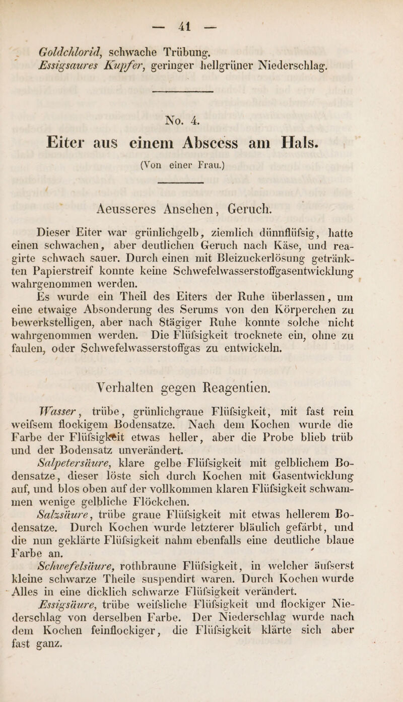 Goldchlorid, schwache Trübung. Essigsaures Kupfer, geringer hellgrüner Niederschlag. No. 4. Eiter aus einem Absccss am Hals. (Von einer Frau.) Aeusseres Ansehen, Geruch. Dieser Eiter war grünlichgelb, ziemlich dünnfliifsig, hatte einen schwachen, aber deutlichen Geruch nach Käse, und rea- girte schwach sauer. Durch einen mit Bleizuckerlösung getränk¬ ten Papierstreif konnte keine Schwefelwasserstoffgasentwicklung wahrgenommen werden. Es wurde ein Theil des Eiters der Ruhe überlassen, um eine etwaige Absonderung des Serums von den Körperchen zu bewerkstelligen, aber nach Stägiger Ruhe konnte solche nicht wahrgenommen werden. Die Flüfsigkeit trocknete ein, ohne zu faulen, oder Schwefelwasserstoffgas zu entwickeln. Verhalten gegen Reagentien. Wasser, trübe, grünlichgraue Flüfsigkeit, mit fast rein weifsem flockigem Bodensätze. Nach dem Kochen wurde die Farbe der Flüfsigkfcit etwas heller, aber die Probe blieb trüb und der Bodensatz unverändert. Salpetersäure, klare gelbe Flüfsigkeit mit gelblichem Bo¬ densätze, dieser löste sich durch Kochen mit Gasentwicklung auf, und blos oben auf der vollkommen klaren Flüfsigkeit schwam¬ men wenige gelbliche Flöckchen. Salzsäure, trübe graue Flüfsigkeit mit etwas hellerem Bo¬ densätze. Durch Kochen wurde letzterer bläulich gefärbt, und die nun geklärte Flüfsigkeit nahm ebenfalls eine deutliche blaue Farbe an. Schwefelsäure, rothbraune Flüfsigkeit, in welcher äufserst kleine schwarze Theile suspendirt waren. Durch Kochen wurde Alles in eine dicklich schwarze Flüfsigkeit verändert. Essigsäure, trübe weifsliche Flüfsigkeit und flockiger Nie¬ derschlag von derselben Farbe. Der Niederschlag wurde nach dem Kochen feinflockiger, die Flüfsigkeit klärte sich aber fast ganz.