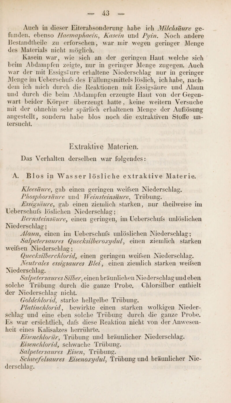 Auch in dieser Eiterabsonderung habe ich Milchsäure ge¬ funden , ebenso Haemaphaein, Käsern und Pyin. Nocli andere Bestandteile zu erforschen, war mir wegen geringer Menge des Materials nicht möglich. Kasein war, wie sich an der geringen Haut welche sich beim Abdampfen zeigte, nur in geringer Menge zugegen. Auch war der mit Essigsäure erhaltene Niederschlag nur in geringer Menge im Ueberschufs des Fällungsmittels löslich, ich habe, nach¬ dem ich mich durch die Reaktionen mit Essigsäure und Alaun und durch die beim Abdampfen erzeugte Haut von der Gegen¬ wart beider Körper überzeugt hatte, keine weitern Versuche mit der ohnehin sehr spärlich erhaltenen Menge der Auflösung angestellt, sondern habe blos nocli die extraktiven Stoffe un¬ tersucht. Extraktive Materien. Das Verhalten derselben war folgendes: A. Bios in Wasser lösliche extraktive Materie. Kleesäure, gab einen geringen weifsen Niederschlag. Phosphor säure und Weinsteinsäure, Trübung. Essigsäure, gab einen ziemlich starken, nur theilweise im Ueberschufs löslichen Niederschlag; Bernsteinsaure, einen geringen, im Ueberschufs unlöslichen Niederschlag; Alaun, einen im Ueberschufs unlöslichen Niederschlag; Salpeter saures Quecksilber oxydul, einen ziemlich starken weifsen Niederschlag; Quecksilberchlorid, einen geringen weifsen Niederschlag. Neutrales essigsaures Blei, einen ziemlich starken weifsen Niederschlag. Salpetersaures Silber, einen bräunlichen Niederschlag und eben solche Trübung durch die ganze Probe. Chlorsilber enthielt der Niederschlag nicht. Goldchlorid, starke hellgelbe Trübung. Platinchlorid, bewirkte einen starken wolkigen Nieder¬ schlag und eine eben solche Trübung durch die ganze Probe. Es war ersichtlich, dafs diese Reaktion nicht von der Anwesen¬ heit eines Kalisalzes herrührte. Eisenchlorür, Trübung und bräunlicher Niederschlag. Eisenchlorid, schwache Trübung. Salpeter saures Eisen, Trübung. Schwefelsaures Eisenoxydul, Trübung und bräunlicher Nie¬ derschlag.