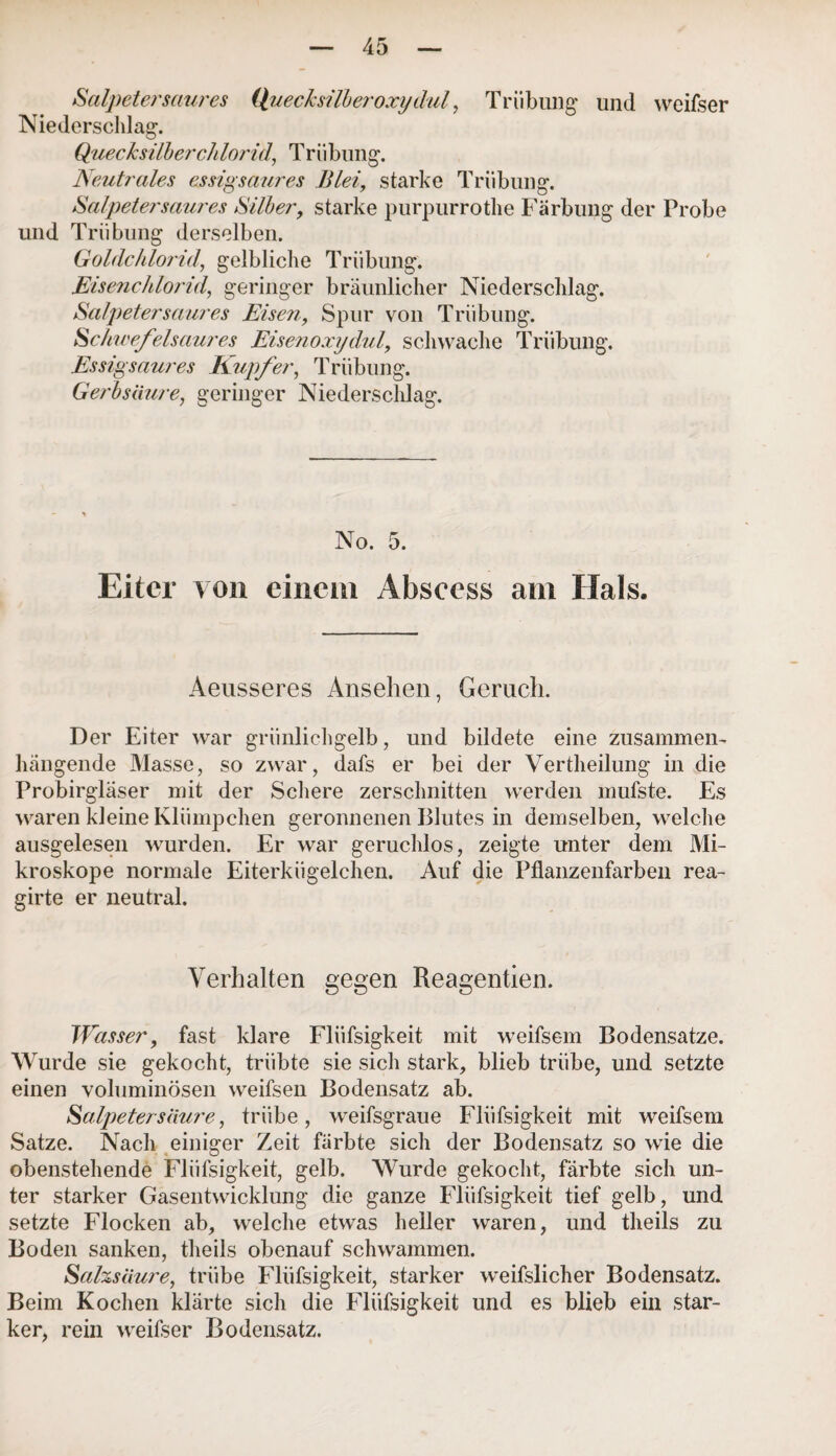 Salpeter saures Quecksilber oxydul, Trübung und weifser Niederschlag. Quecksilberchlorid, Trübung. Neutrales essigsaures Blei, starke Trübung. Salpetersaures Silber, starke purpurrothe Färbung der Probe und Trübung derselben. Goldchlorid, gelbliche Trübung. Eisenchlorid, geringer bräunlicher Niederschlag. Salpetersaures Eisen, Spur von Trübung. Schwefelsaures Eisenoxydul, schwache Trübung. Essigsaures Kupfer, Trübung. Gerbsäure, geringer Niederschlag. No. 5. Eiter von einem Abseess am Hals. Aeusseres Ansehen, Geruch. Der Eiter war grünlichgelb, und bildete eine zusammen¬ hängende Masse, so zwar, dafs er bei der Vertheilung in die Probirgläser mit der Schere zerschnitten werden mufste. Es waren kleine Klümpchen geronnenen Blutes in demselben, welche ausgelesen wurden. Er war geruchlos, zeigte unter dem Mi¬ kroskope normale Eiterkügelchen. Auf die Pflanzenfarben rea- girte er neutral. Verhalten gegen Reagentien. Wasser, fast klare Fliifsigkeit mit weifsem Bodensätze. Wurde sie gekocht, trübte sie sich stark, blieb trübe, und setzte einen voluminösen weifsen Bodensatz ab. Salpetersäure, trübe, weifsgraue Fliifsigkeit mit weifsem Satze. Nach einiger Zeit färbte sich der Bodensatz so wie die obenstehende Fliifsigkeit, gelb. Wurde gekocht, färbte sich un¬ ter starker Gasentwicklung die ganze Fliifsigkeit tief gelb, und setzte Flocken ab, welche etwas heller waren, und tlieils zu Boden sanken, theils obenauf schwammen. Salzsäure, trübe Fliifsigkeit, starker weifslicher Bodensatz. Beim Kochen klärte sich die Fliifsigkeit und es blieb ein star¬ ker, rein weifser Bodensatz.