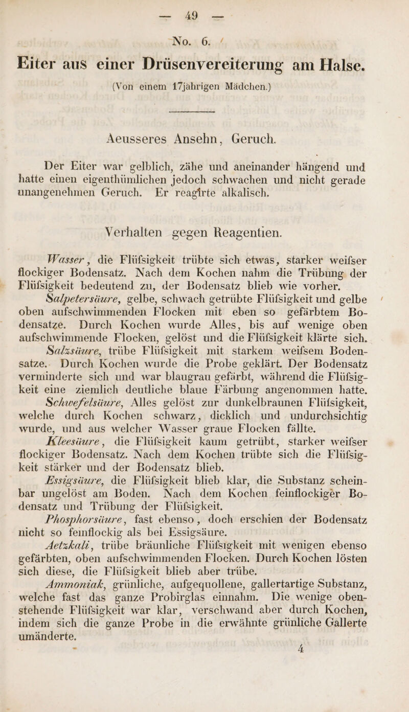 No. 6. / Eiter aus einer Drüsenvereiterung am Halse. (Von einem 17jährigen Mädchen.) Aeusseres Ansehn, Geruch. Der Eiter war gelblich, zähe und aneinander hängend und hatte einen eigentümlichen jedoch schwachen und nicht gerade unangenehmen Geruch. Er reagirte alkalisch. Verhalten gegen Reagentien. Wasser, die Flüfsigkeit trübte sich etwas, starker weifser flockiger Bodensatz. Nach dem Kochen nahm die Trübung der Flüfsigkeit bedeutend zu, der Bodensatz blieb wie vorher. Salpetersäure, gelbe, schwach getrübte Flüfsigkeit und gelbe ' oben aufschwimmenden Flocken mit eben so gefärbtem Bo¬ densätze. Durch Kochen wurde Alles, bis auf wenige oben aufschwimmende Flocken, gelöst und die Flüfsigkeit klärte sich. Salzsäure, trübe Flüfsigkeit mit starkem weifsem Boden¬ sätze. Durch Kochen wurde die Probe geklärt. Der Bodensatz verminderte sich und war blaugrau gefärbt, während die Flüfsig¬ keit eine ziemlich deutliche blaue Färbung angenommen hatte. Sclmefelsäure, Alles gelöst zur dunkelbraunen Flüfsigkeit, welche durch Kochen schwarz, dicklich und undurchsichtig wurde, und aus welcher Wasser graue Flocken fällte. Kleesäure, die Flüfsigkeit kaum getrübt, starker weifser flockiger Bodensatz. Nach dem Kochen trübte sich die Flüfsig¬ keit stärker und der Bodensatz blieb. Essigsäure, die Flüfsigkeit blieb klar, die Substanz schein¬ bar ungelöst am Boden. Nach dem Kochen feinflockiger Bo¬ densatz und Trübung der Flüfsigkeit. Phosphorsäure, fast ebenso, doch erschien der Bodensatz nicht so femflockig als bei Essigsäure. Aetzkali, trübe bräunliche Flüfsigkeit mit wenigen ebenso gefärbten, oben aufschwimmenden Flocken. Durch Kochen lösten sich diese, die Flüfsigkeit blieb aber trübe. Ammoniak, grünliche, aufgequollene, gallertartige Substanz, welche fast das ganze Probirglas einnahm. Die wenige oben¬ stehende Flüfsigkeit war klar, verschwand aber durch Kochen, indem sich die ganze Probe in die erwähnte grünliche Gallerte umänderte. 4