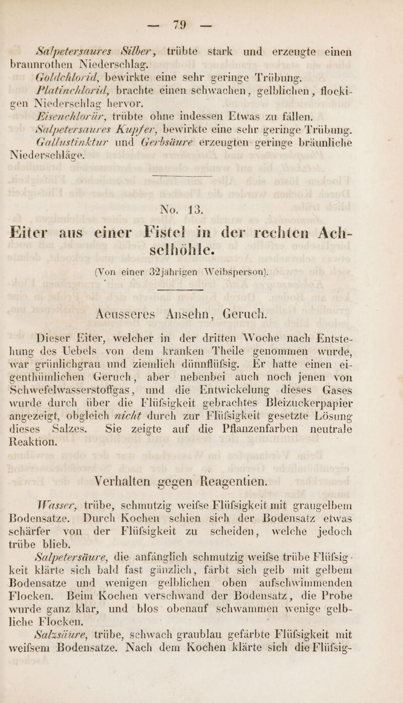 Salpeter saures Silier, trübte stark und erzeugte einen braunrot-heil Niederschlag. Goldchlorid, bewirkte eine sehr geringe Trübung. Platinchlorid, brachte einen schwachen, gelblichen, flocki¬ gen Niederschlag hervor. Eisenchlorär, trübte ohne indessen Etwas zu fallen. Salpeter saures Kupfer, bewirkte eine sehr geringe Trübung. Gallustinktur und Gerbsäure erzeugten geringe bräunliche Niederschläge. No. 13. Eiter aus einer Fistel in der rechten Ach¬ selhöhle. (Von einer 32jährigen Weibsperson). Aeusseres Ansehn, Geruch. Dieser Eiter, welcher in der dritten Woche nach Entste¬ llung des Uebels von dem kranken Theile genommen wurde, war grünlichgrau und ziemlich diinnflüfsig. Er hatte einen ei- genthümlichen Geruch, aber nebenbei auch noch jenen von Schwefelwasserstoffgas, und die Entwickelung dieses Gases wurde durch über die Flüssigkeit gebrachtes Uleizuckerpapier angezeigt, obgleich nicht durch zur Flüfsigkeit gesetzte Lösung dieses Salzes. Sie zeigte auf die Pflanzenfarben neutrale Reaktion. Verhalten gegen Reagentien. W asser, trübe, schmutzig weifse Flüfsigkeit mit graugelbem Bodensätze. Durch Kochen schien sicli der Bodensatz etwas schärfer von der Flüfsigkeit zu scheiden, welche jedoch trübe blieb. Salpetersäure, die anfänglich schmutzig weifse trübe Flüfsig ¬ keit klärte sich bald fast gänzlich, färbt sich gelb mit gelbem Bodensätze und wenigen gelblichen oben aufschwimmenden Flocken. Beim Kochen verschwand der Bodensatz, die Probe wurde ganz klar, und blos obenauf schwammen wenige gelb¬ liche Flocken. Salzsäure, trübe, schwach graublau gefärbte Flüfsigkeit mit weifsem Bodensätze. Nach dem Kochen klärte sich die FUifsig-