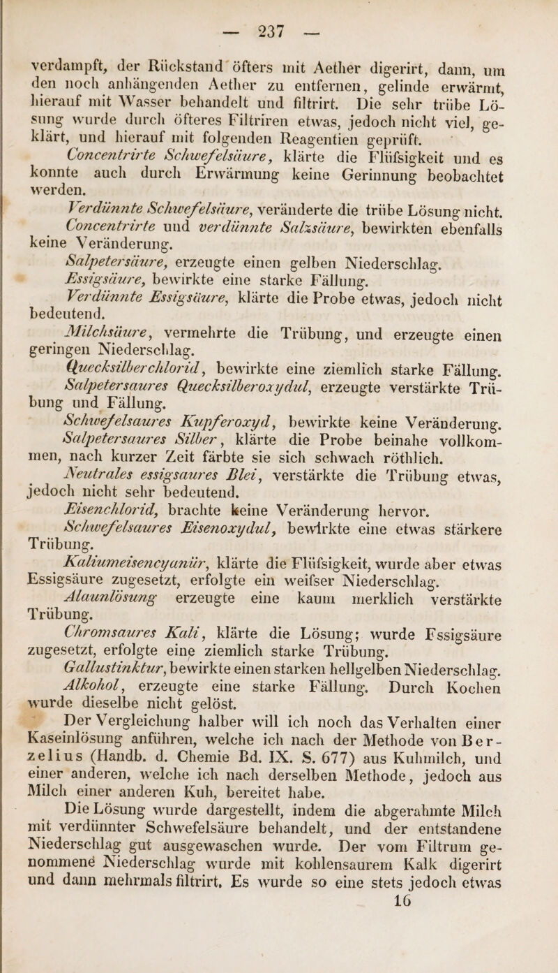 verdampft, der Rückstand öfters mit Aether digerirt, dann, um den noch anhängenden Aether zu entfernen, gelinde erwärmt, hierauf mit Wasser behandelt und filtrirt. Die sehr trübe Lö¬ sung wurde durch öfteres Filtriren etwas, jedoch nicht viel, ge¬ klärt, und hierauf mit folgenden Reagentien geprüft. Concentnrte Schwefelsäure, klärte die Fliifsigkeit und es konnte auch durch Erwärmung keine Gerinnung beobachtet werden. Verdünnte Schwefelsäure, veränderte die trübe Lösung nicht. Concentrirte und verdünnte Salzsäure, bewirkten ebenfalls keine Veränderung. Salpetersäure, erzeugte einen gelben Niederschlag. Essigsäure, bewirkte eine starke Fällung. Verdünnte Essigsäure, klärte die Probe etwas, jedoch nicht bedeutend. Milchsäure, vermehrte die Trübung, und erzeugte einen geringen Niederschlag. Quecksilberchlorid, bewirkte eine ziemlich starke Fällung. Salpeter saures Quecksilber oxydul,, erzeugte verstärkte Trü¬ bung und Fällung. Schwefelsaures Kupferoxyd, bewirkte keine Veränderung. Salpeter saures Silber, klärte die Probe beinahe vollkom¬ men, nach kurzer Zeit färbte sie sich schwach röthlich. Neutrales essigsaures Blei, verstärkte die Trübung etwas, jedoch nicht sehr bedeutend. Eisenchlorid, brachte keine Veränderung hervor. Schwefelsaures Eisenoxydul, bewirkte eine etwas stärkere Trübung. Kaliumeisencyanür, klärte die Fliifsigkeit, wurde aber etwas Essigsäure zugesetzt, erfolgte ein weifser Niederschlag. Alaunlosung erzeugte eine kaum merklich verstärkte Trübung. Chromsaures Kali, klärte die Lösung; wurde Fssigsäure zugesetzt, erfolgte eine ziemlich starke Trübung. Gallustinktur, bewirkte einen starken hellgelben Niederschlag. Alkohol, erzeugte eine starke Fällung. Durch Kochen wurde dieselbe nicht gelöst. Der Vergleichung halber will ich noch das Verhalten einer Kaseinlösung anführen, welche ich nach der Methode von Ber- zelius (Handb. d. Chemie ßd. IX. S. 677) aus Kuhmilch, und einer anderen, welche ich nach derselben Methode, jedoch aus Milch einer anderen Kuh, bereitet habe. Die Lösung wurde dargestellt, indem die abgerahmte Milch mit verdünnter Schwefelsäure behandelt, und der entstandene Niederschlag gut ausgewaschen wurde. Der vom Filtrum ge¬ nommene Niederschlag wurde mit kohlensaurem Kalk digerirt und dann mehrmals filtrirt. Es wurde so eine stets jedocli etwas 16