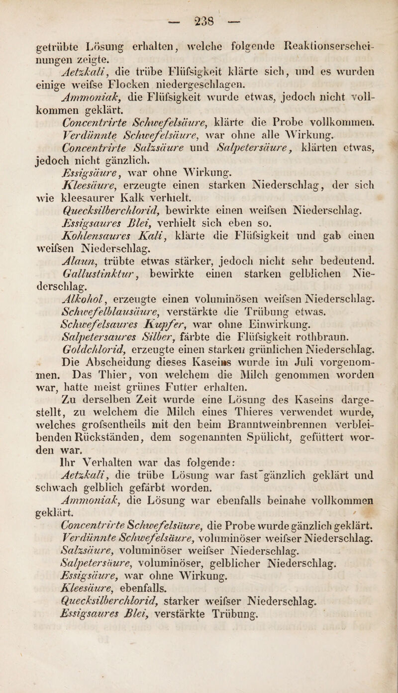 — 238 — getrübte Lösung erhalten, welche folgende Reaktionserschei- nungen zeigte. Aetzkali, die trübe Fliifsigkeit klärte sich, und es wurden einige weifse Flocken niedergeschlagen. Ammoniak, die Fliifsigkeit wurde etwas, jedoch nicht voll¬ kommen geklärt. Concentrirte Schwefelsäure, klärte die Probe vollkommen. Verdünnte Schwefelsäure, war ohne alle Wirkung. Concentrirte Salzsäure und Salpetersäure, klärten etwas, jedoch nicht gänzlich. Essigsäure, war ohne Wirkung. Kleesäure, erzeugte einen starken Niederschlag, der sich wie kleesaurer Kalk verhielt. Quecksilberchlorid, bewirkte einen weifsen Niederschlag. Essigsaures Blei, verhielt sich eben so. Kohlensaures Kali, klärte die Fliifsigkeit und gab einen weifsen Niederschlag. Alaun, trübte etwas stärker, jedoch nicht sehr bedeutend. Gallustinktur, bewirkte einen starken gelblichen Nie¬ derschlag. Alkohol, erzeugte einen voluminösen weifsen Niederschlag. Schicefelblausäure, verstärkte die Trübung etwas. Schwefelsaures Kupfer, war ohne Einwirkung. Salpetersaures Silber, färbte die Fliifsigkeit rothbraun. Goldchlorid, erzeugte einen starken grünlichen Niederschlag. Die Abscheidung dieses Kaseins wurde im Juli vorgenom¬ men. Das Thier, von welchem die Milch genommen worden war, hatte meist grünes Futter erhalten. Zu derselben Zeit wurde eine Lösung des Kaseins darge¬ stellt, zu welchem die Milch eines Thieres verwendet wurde, welches grofsentheils mit den beim Branntweinbrennen verblei¬ benden Rückständen, dem sogenannten Spülicht, gefüttert wor¬ den war. Ihr Verhalten war das folgender Aetzkali, die trübe Lösung war fasFgänzlich geklärt und schwach gelblich gefärbt worden. Ammoniak, die Lösung war ebenfalls beinahe vollkommen geklärt. Concentrirte Schivefels'äure, die Probe wurde gänzlich geklärt. Verdünnte Schwefelsäure, voluminöser weifser Niederschlag. Salzsäure, voluminöser weifser Niederschlag. Salpetersäure, voluminöser, gelblicher Niederschlag. Essigsäure, war ohne Wirkung. Klee säure, ebenfalls. Quecksilberchlorid, starker weifser Niederschlag. Essigsaures Blei, verstärkte Trübung.