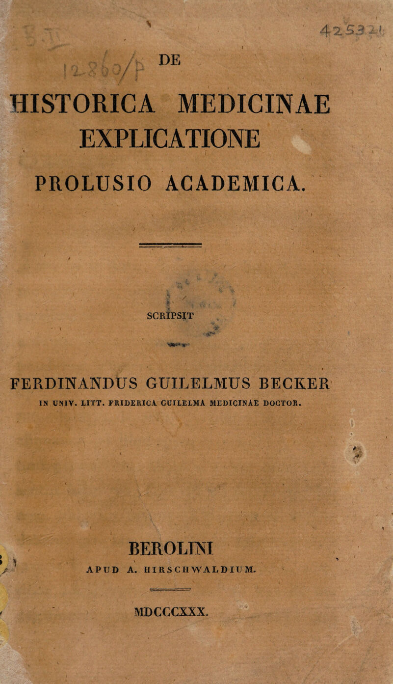 * ,.. /K DE HISTORICA MEDICINAE EXPLICATIONE PROLUSIO ACADEMICA. SCRIPSIT •A** FERDINANDUS GUILELMUS BECKER IN UNIV. tlTT. FRIDERICA GUILELMA MEDICINAE DOCTOR. f/; 't' ' V BEROLTM \ APUD A. IIIRSCHWALDIUM. *-, .. & M MDCCCXXX.