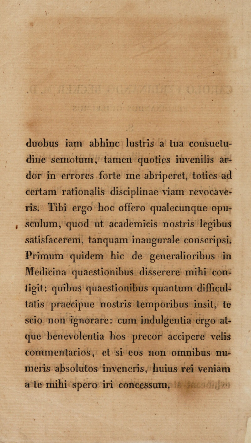 duobus iam abhinc lustris a tua consuetu- . , . ) dine semotum, tamen quoties iuvenilis ar¬ dor in errores forte me abriperet, toties ad certam rationalis disciplinae viam revocave¬ ris. Tibi ergo hoc offero qualecunque opu¬ sculum, quod ut academicis nostris legibus satisfacerem, tanquam inaugurale conscripsi. Primum quidem hic de generalioribus in Medicina quaestionibus disserere mihi con- \ , \ tigit: quibus quaestionibus quantum difficul¬ tatis praecipue nostris temporibus insit, te scio non ignorare: cum indulgentia ergo at¬ que benevolentia hos precor accipere velis commentarios, et si eos non omnibus nu¬ meris absolutos inveneris, huius rei veniam a te mihi spero iri concessum.
