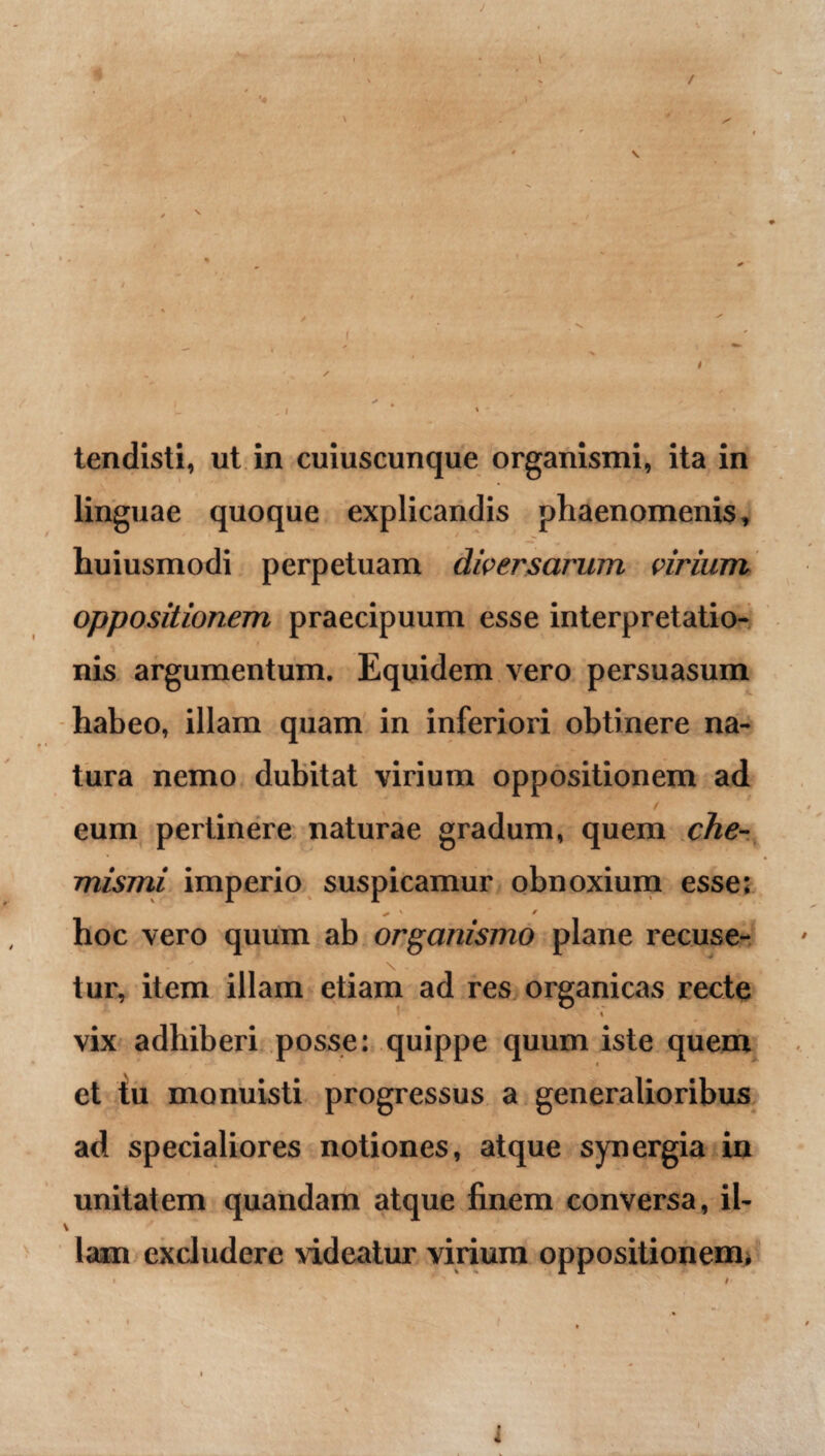 tendisti, ut in cuiuscunque organismi, ita in linguae quoque explicandis phaenomenis, huiusmodi perpetuam diversarum virium oppositionem praecipuum esse interpretatio- ■ nis argumentum. Equidem vero persuasum habeo, illam quam in inferiori obtinere na¬ tura nemo dubitat virium oppositionem ad eum pertinere naturae gradum, quem che- mismi imperio suspicamur obnoxium esse: ✓ ' * hoc vero quum ab organismo plane recuse¬ tur, item illam etiam ad res organicas recte % vix adhiberi posse: quippe quum iste quem et tu monuisti progressus a generalioribus ad specialiores notiones, atque synergia in unitatem quandam atque finem conversa, il- \ ' lani excludere videatur virium oppositionem, » > t ' ' 1 j * ' v * - i