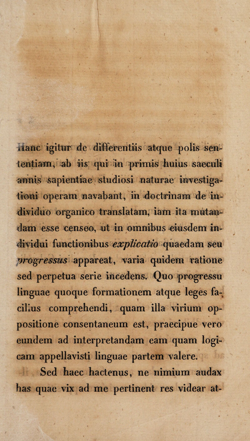 iianc igitur de differentiis atque polis sen¬ tentiam, ab iis qui in primis huius saeculi anttis sapientiae studiosi naturae investiga¬ tioni operam navabant, in doctrinam de in¬ dividuo organico translatam, iam ita mutan¬ dam esse censeo, ut in omnibus eiusdem in¬ dividui functionibus explicatio quaedam seu - i , ■- , . progressus appareat, varia quidem ratione sed perpetua serie incedens. Quo progressu linguae quoque formationem atque leges fa¬ cilius comprehendi, quam illa virium op- ■** » positione consentaneum est, praecipue vero eundem ad interpretandam eam quam logi¬ cam appellavisti linguae partem valere. Sed haec hactenus, ne nimium audax has quae vix ad me pertinent res videar at-