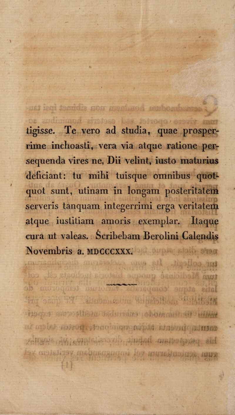 tigisse. Te vero ad studia, quae prosper¬ rime inchoasti, vera via atque ratione per- sequenda vires ne, Dii velint, iusto maturius deficiant: tu mihi tuisque omnibus quot¬ quot sunt, utinam in longam posteritatem serveris tanquam integerrimi erga veritatem atque iustitiam amoris exemplar. Itaque cura ut valeas. Scribebam Berolini Calendis **' * vi Novembris a. mdcccxxx. /. * t . » ■ \ \ • 1 '-oi • - . „ ,»..4 r 1 . V • 1 • * i • - HiJ t