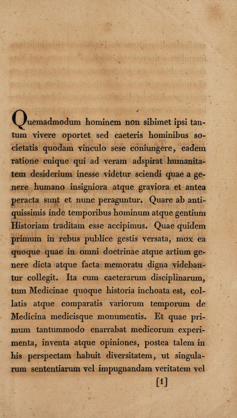 (Quemadmodum hominem non sibimet ipsi tan¬ tum vivere oportet sed caeteris hominibus so¬ cietatis quodam vinculo sese coniungere, eadem ratione cuique qui ad veram adspirat humanita¬ tem desiderium inesse videtur sciendi quae a ge¬ nere humano insigniora atque graviora et antea peracta sunt et nunc peraguntur. Quare ab anti¬ quissimis inde temporibus hominum atque gentium Historiam traditam esse accipimus. Quae quidem primum in rebus publice gestis versata, mox ea quoque quae in omni doctrinae atque artium ge¬ nere dicta atque facta memoratu digna videban¬ tur collegit. Ita cum caeterarum disciplinarum, tum Medicinae quoque historia inchoata est, col- latis atque comparatis variorum temporum de Medicina medicisque monumentis. Et quae pri¬ mum tantummodo enarrabat medicorum experi¬ menta, inventa atque opiniones, postea talem in his perspectam habuit diversitatem, ut singula¬ rum sententiarum vel impugnandam veritatem vel
