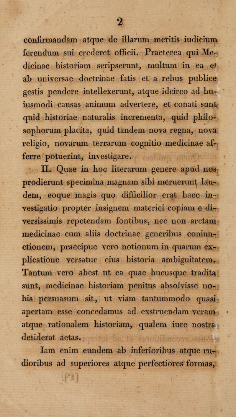 ) 2 / I confirmandam atque de illarum meritis iudicium ferendum sui crederet officii. Praeterea qui Me- V / dicinae historiam scripserunt, multum in ea et ab universae doctrinae fatis et a rebus publice gestis pendere intellexerunt, atque idcirco ad hu- iusmodi causas animum advertere, et conati sunt quid historiae naturalis incrementa, quid philo¬ sophorum placita, quid tandem nova regna, nova religio, novarum terrarum cognitio medicinae af¬ ferre potuerint, investigare. i II. Quae in hoc literarum genere apud nos prodierunt specimina magnam sibi meruerunt, lau¬ dem, eoque magis quo difficilior erat haec in ¬ vestigatio propter insignem materiei copiam e di¬ versissimis repetendam fontibus, nec non arctam medicinae cum aliis doctrinae generibus coniun- ctionem, praecipue vero notionum in quarum ex¬ plicatione versatur eius historia ambiguitatem. Tantum vero abest ut ea quae hucusque tradita vsunt, medicinae historiam penitus absolvisse no¬ bis persuasum sit, ut viam tantummodo quasi apertam esse concedamus ad exstruendam veram atque rationalem historiam, qualem iure desiderat aetas. Iam enim eundem ab inferioribus atque ru¬ dioribus ad superiores atque perfectiores formas,